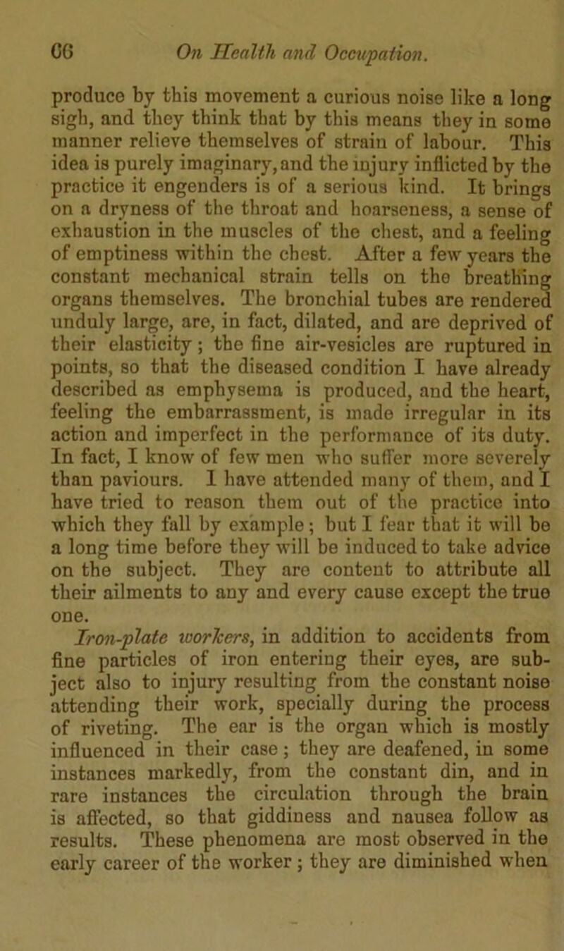 produce by this movement a curious noise like a long sigh, and they think that by this means they in some manner relieve themselves of strain of labour. This idea is purely imaginary, and the injury inflicted by the practice it engenders is of a serious kind. It brings on a dryness of the throat and hoarseness, a sense of exhaustion in the muscles of the chest, and a feeling of emptiness -within the chest. After a few years the constant mechanical strain tells on tho breathing organs themselves. The bronchial tubes are rendered unduly large, are, in fact, dilated, and are deprivod of their elasticity; the fine air-vesicles are ruptured in points, so that the diseased condition I have already described as emphysema is produced, and the heart, feeling the embarrassment, is made irregular in its action and imperfect in the performance of its duty. In fact, I know of few men who suffer more severely than paviours. I have attended many of them, and I have tried to reason them out of the practice into which they fall by example; but I fear that it will be a long time before they will be induced to take advice on the subject. They arc content to attribute all their ailments to any and every cause except the true one. Iron-plate workers, in addition to accidents from fine particles of iron entering their eyes, are sub- ject also to injury resulting from the constant noise attending their work, specially during the process of riveting. The ear is the organ which is mostly influenced in their case ; they are deafened, in some instances markedly, from the constant din, and in rare instances the circulation through the brain is affected, so that giddiness and nausea follow as results. These phenomena are most observed in the early career of the worker; they are diminished when