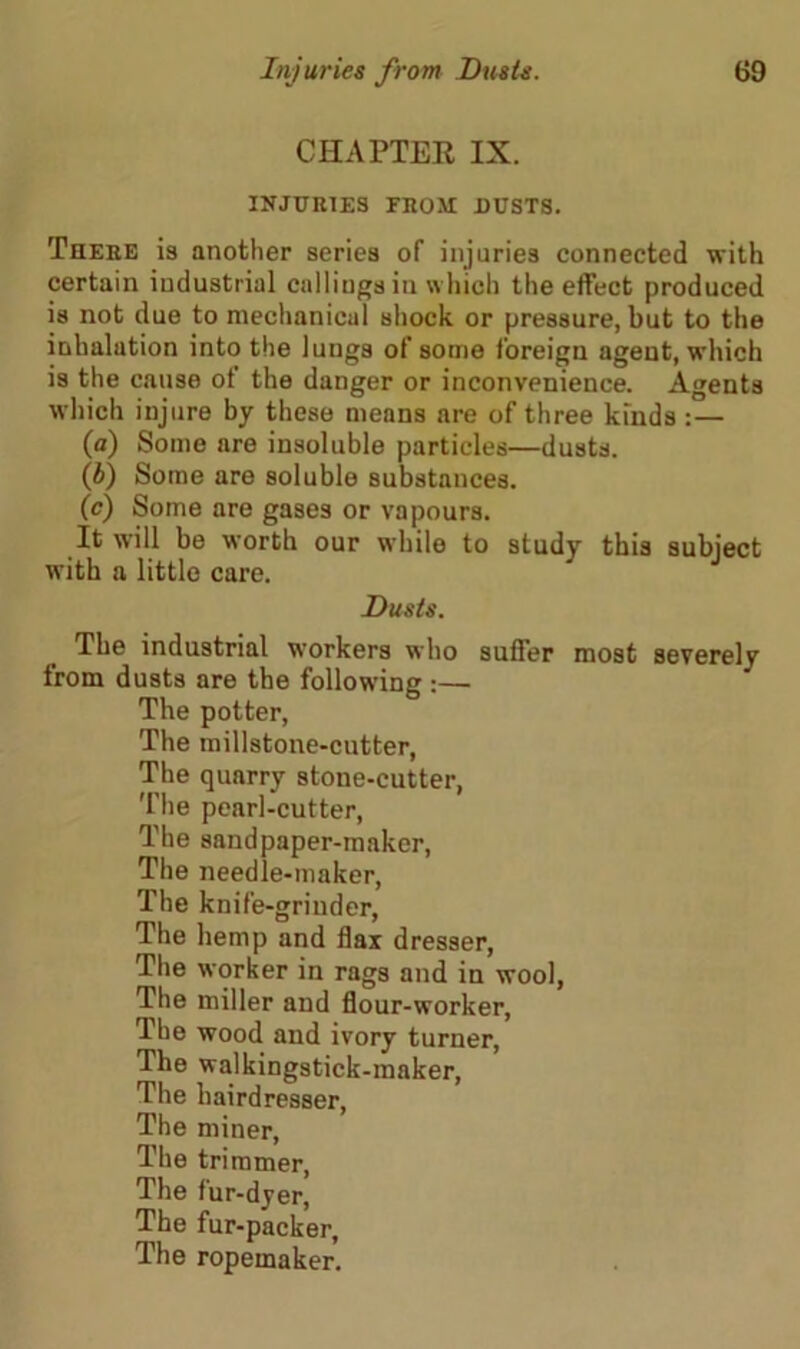 CHAPTER IX. INJURIES FROM BUSTS. There is another series of injuries connected with certain industrial callings in which the effect produced is not due to mechanical shock or pressure, but to the inhalation into the lungs of some foreign agent, which is the cause of the danger or inconvenience. Agents which injure by these means are of three kinds : — (а) Some nre insoluble particles—dusts. (б) Some are soluble substances. (c) Some are gases or vapours. It will be worth our while to study this subject with a little care. Dusts. The industrial workers who suffer most severely from dusts are the following :— The potter, The millstone-cutter, The quarry stone-cutter, The pearl-cutter, The sandpaper-maker, The needle-maker, The knife-grinder, The hemp and flax dresser, The worker in rags and in wool, The miller and flour-worker, The wood and ivory turner, The walkingstick-maker, The hairdresser, The miner, The trimmer, The fur-dyer, The fur-packer, The ropemaker.