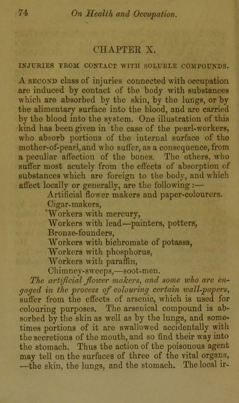 CHAPTER X. INJURIES TROM CONTACT 'WITH SOLUBLE COMPOUNDS. A second class of injuries connected with occupation are induced by contact of the body with substances which are absorbed by the skin, by the lungs, or by the alimentary surface into the blood, and are carried by the blood into the system. One illustration of this kind has been given in the case of the pearl-workers, who absorb portions of the internal surface of the mother-of-pearl, and who suffer, as a consequence, from a peculiar alfection of the bones. The others, who suffer most acutely from the effects of absorption of substances which are foreign to the body, and which affect locally or generally, are the following:— Artificial flower makers and paper-colourers. Cigar-makers, Workers with mercury, Workers with lead—painters, potters, Bronze-founders, Workers with bichromate of potassa, Workers with phosphorus, Workers with paraffin, Chimney-sweeps,—soot-men. The artificial Jlower makers, and some who are en- gaged in tlie process of colouring certain wall-papers, suffer from the effects of arsenic, which is used for colouring purposes. The arsenical compound is ab- sorbed by the skin as well as by the lungs, and some- times portions of it are swallowed accidentally with the secretions of the mouth, and so find their way into the stomach. Thus the action of the poisonous agent may tell on the surfaces of three of the vital organs, —the skin, the lungs, and the stomach. The local ir-