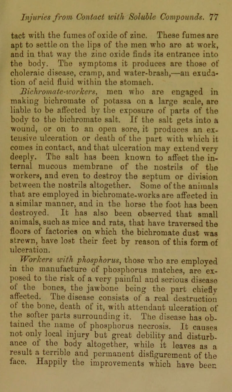 tact with the fumes of oxide of zinc. These fumes are apt to settle on the lips of the men who are at work, and in that way the zinc oxide finds its entrance into the body. The symptoms it produces are those of choleraic disease, cramp, and water-brash,—an exuda- tion of acid fluid within the stomach. Bichromate-workers, men who are engaged in making bichromate of potassa on a large scale, are liable to be affected by the exposure of parts of the body to the bichromate salt. If the salt gets into a wound, or on to an open sore, it produces an ex- tensive ulceration or death of the part with which it comes in contact, and that ulceration may extend very deeply. The salt has been known to affect the in- ternal mucous membrane of the nostrils of the workers, and even to destroy the septum or division between the nostrils altogether. Some of the animals that are employed in bichromate-works are affected in a similar manner, and in the horse the foot has been destroyed. It has also been observed that small animals, such as mice and rats, that have traversed the floors of factories on which the bichromate dust was strewn, have lost their feet by reason of this form of ulceration. Workers with phosphorus, those who are employed in the manufacture of phosphorus matches, are ex- posed to the risk of a very painfnl and serious disease of the bones, the jawbone being the part chieflv affected. The disease consists of a real destruction ot the bone, death of it, with attendant ulceration of the softer parts surrounding it. The disease has ob- tained the name of phosphorus necrosis. It causes not only local injury but great debility and disturb- ance ot the body altogether, while it leaves as a result a terrible and permanent disfigurement of the face. Happily the improvements which have been