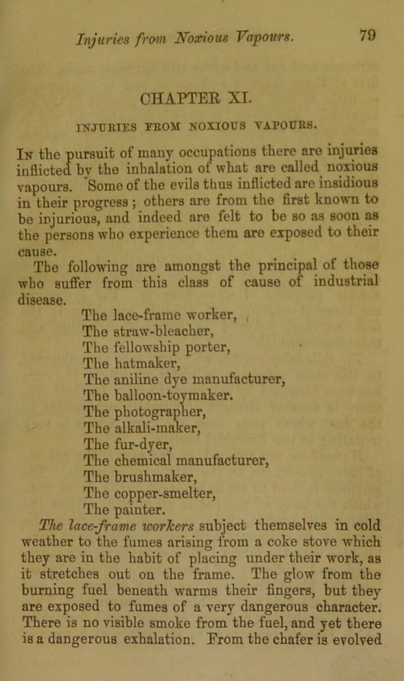 CHAPTER XT. INJURIES FROM NOXIOUS VAPOURS. In the pursuit of many occupations there are injuries inflicted by the inhalation of what are called noxious vapours. Some of the evils thus inflicted are insidious in their progress ; others are from the first known to be injurious, and indeed are felt to be so as soon as the persons who experience them are exposed to their cause. The following are amongst the principal of those who suffer from this class of cause of industrial disease. The lace-frame worker, , The straw-bleacher, The fellowship porter, The hatmaker, The aniline dye manufacturer, The balloon-toy maker. The photographer, The alkali-maker, The fur-dyer, The chemical manufacturer, The brushmaker, The copper-smelter, The painter. The lace-frame workers subject themselves in cold weather to the fumes arising from a coke stove which they are in the habit of placing under their work, as it stretches out on the frame. The glow from the burning fuel beneath warms their fingers, but they are exposed to fumes of a very dangerous character. There is no visible smoke from the fuel, and yet there is a dangerous exhalation. From the chafer is evolved