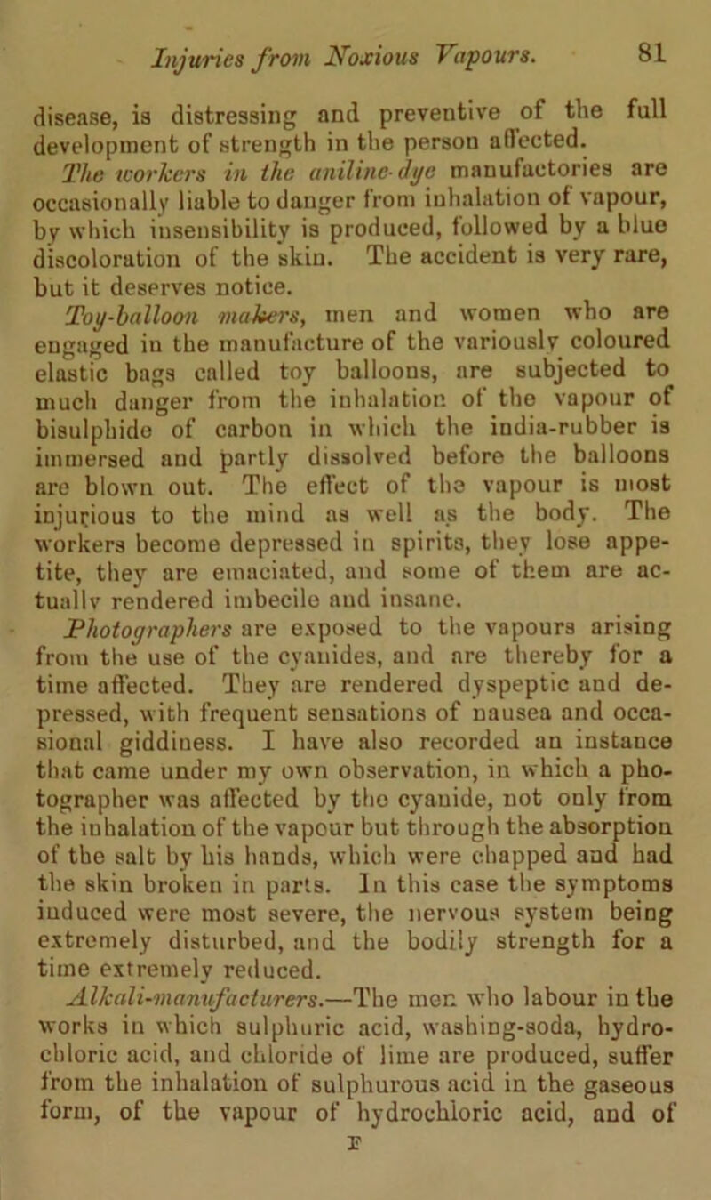 disease, is distressing and preventive of the full development of strength in the person affected. The workers in the aniline dye manufactories are occasionally liable to danger from inhalation of vapour, by which insensibility is produced, followed by a blue discoloration of the skin. The accident is very rare, but it deserves notice. Toy-balloon makers, men and women who are engaged in the manufacture of the variously coloured elastic bags called toy balloons, are subjected to much danger from the inhalation of the vapour of bisulphide of carbon in which the india-rubber is immersed and partly dissolved before the balloons are blown out. The effect of the vapour is most injurious to the mind as well as the body. The workers become depressed in spirits, they lose appe- tite, they are emaciated, and some of them are ac- tually rendered imbecile and insane. Photographers are exposed to the vapours arising from the use of the cyanides, and are thereby for a time affected. They are rendered dyspeptic and de- pressed, with frequent sensations of nausea and occa- sional giddiness. I have also recorded an instance that came under my own observation, in which a pho- tographer was affected by the cyanide, not only from the inhalation of the vapour but through the absorption of the salt by his hands, which were chapped and had the skin broken in parts. In this case the symptoms induced were most severe, the nervous system being extremely disturbed, and the bodily strength for a time extremely reduced. Alkali-manufacturers.—The men who labour in the works in which sulphuric acid, washing-soda, hydro- chloric acid, and chloride of lime are produced, suffer from the inhalation of sulphurous acid in the gaseous form, of the vapour of hydrochloric acid, and of p