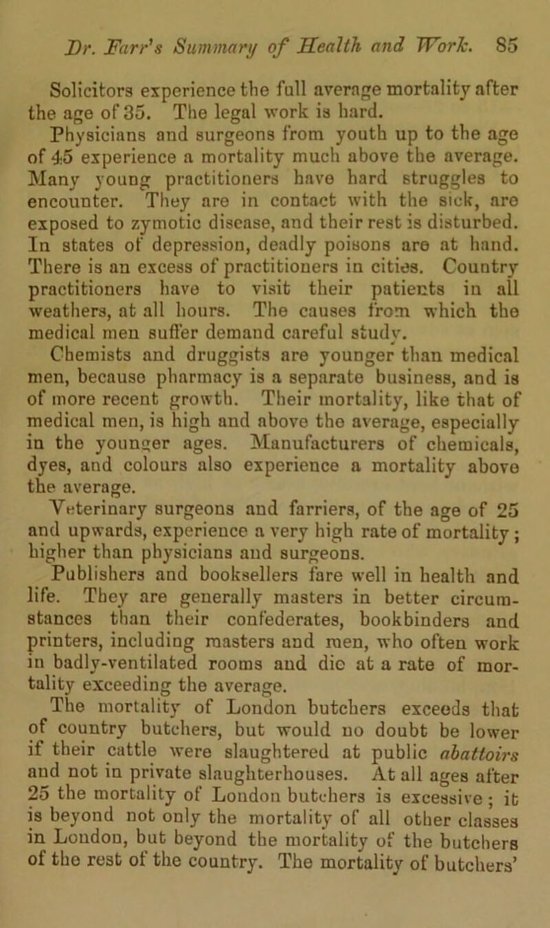 Solicitors experience tlie full average mortality after the age of 35. The legal work is hard. Physicians and surgeons from youth up to the age of 45 experience a mortality much above the average. Many young practitioners have hard struggles to encounter. They are in contact with the sick, are exposed to zymotic disease, and their rest is disturbed. In states of depression, deadly poisons are at hand. There is an excess of practitioners in cities. Country practitioners have to visit their patients in all weathers, at all hours. The causes from which the medical men suffer demand careful study. Chemists and druggists are younger than medical men, becauso pharmacy is a separate business, and is of more recent growth. Their mortality, like that of medical men, is high and above the average, especially in the younger ages. Manufacturers of chemicals, dyes, and colours also experience a mortality above the average. Veterinary surgeons and farriers, of the age of 25 and upwards, experience a very high rate of mortality; higher than physicians and surgeons. Publishers and booksellers fare well in health and life. They are generally masters in better circum- stances than their confederates, bookbinders and printers, including masters and men, who often work in badly-ventilated rooms and die at a rate of mor- tality exceeding the average. The mortality of London butchers exceeds that of country butchers, but would no doubt be lower if their cattle were slaughtered at public abattoirs and not in private slaughterhouses. At all ages after 25 the mortality of Loudon butchers is excessive; it is beyond not only the mortality of all other classes in Loudon, but beyond the mortality of the butchers of the rest of the country. The mortality of butchers’