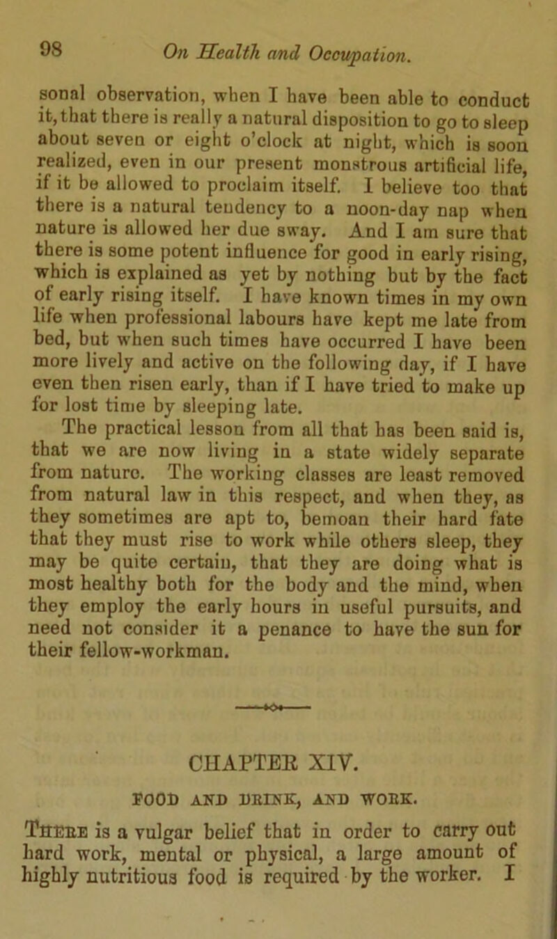 sonal observation, when I have been able to conduct it, that there is really a natural disposition to go to sleep about seven or eight o’clock at night, which is soon realized, even in our present monstrous artificial life, if it be allowed to proclaim itself. I believe too that there is a natural tendency to a noon-day nap when nature is allowed her due sway. And I am sure that there is some potent influence for good in early rising, which is explained as yet by nothing but by the fact of early rising itself. I have known times in my own life when professional labours have kept me late from bed, but when such times have occurred I have been more lively and active on the following day, if I have even then risen early, than if I have tried to make up for lost time by sleeping late. The practical lesson from all that has been said is, that we are now living in a state widely separate from nature. The working classes are least removed from natural law in this respect, and when they, as they sometimes are apt to, bemoan their hard fate that they must rise to work while others sleep, they may be quite certain, that they are doing what is most healthy both for the body and the mind, when they employ the early hours in useful pursuits, and need not consider it a penance to have the sun for their fellow-workman. CHAPTER XIV. FOOD AND DEINK, AND WOEK. Theee is a vulgar belief that in order to carry out hard work, mental or physical, a large amount of highly nutritious food is required by the worker. I