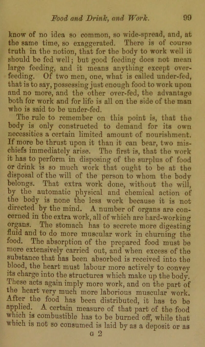 know of no idea so common, so wide-spread, and, at the same time, so exaggerated. There is of course truth in the notion, that for the body to work well it should be fed well; but good feeding does not mean large feeding, and it means anything except over- feeding. Of two men, one, what is called under-fed, that is to say, possessing just enough food to work upon and no more, and the other over-fed, the advantage both for work and for life is all on the side of the man who is said to be under-fed. The rule to remember on this point is, that the body is only constructed to demand for its own necessities n certain limited amount of nourishment. If more be thrust upon it than it can bear, two mis- chiefs immediately arise. The first is, that the work it has to perform in disposing of the surplus of food or drink is so much work that ought to be at the disposal of the will of the person to whom the body belongs. That extra work done, without the will, by the automatic physical and chemical action of the body is none the less work because it is not directed by the mind. A number of organs are con- cerned in the extra work, all of which are hard-working organs. The stomach has to secrete more digesting fluid and to do more muscular work in churning the food. The absorption of the prepared food must be more extensively carried out, and when excess of the substance that has been absorbed is received into the blood, the heart must labour more actively to convey its charge into the structures which make up the body. These acts again imply more work, and on the part of the heart very much more laborious muscular work. After the food has been distributed, it has to be applied. A certain measure of that part of the food which is combustible has to be burned off, while that which is not so consumed is laid by as a deposit or as