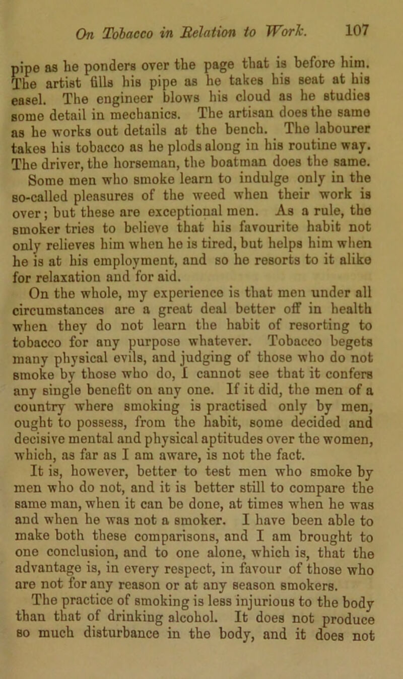 pipe as he ponders over the page that is before him. The artist fills his pipe as he takes his seat at his easel. The engineer blows his cloud as he studies some detail in mechanics. The artisan does the same as he works out details at the bench. The labourer takes his tobacco as he plods along in his routine way. The driver, the horseman, the boatman does the same. Some men who smoke learn to indulge only in the BO-called pleasures of the weed when their work is over; but these are exceptional men. As a rule, the smoker tries to believe that his favourite habit not only relieves him when he is tired, but helps him when he is at his employment, and so he resorts to it alike for relaxation and for aid. On the whole, my experience is that men under all circumstances are a great deal better off in health when they do not learn the habit of resorting to tobacco for any purpose whatever. Tobacco begets many physical evils, and judging of those who do not smoke by those who do, I cannot see that it confers any single benefit on any one. If it did, the men of a country where smoking is practised only by men, ought to possess, from the habit, some decided and decisive mental and physical aptitudes over the women, which, as far as I am aware, is not the fact. It is, however, better to test men who smoke by men who do not, and it is better still to compare the same man, when it can be done, at times when he was and when he was not a smoker. I have been able to make both these comparisons, and I am brought to one conclusion, and to one alone, which is, that the advantage is, in every respect, in favour of those who are not for any reason or at any season smokers. The practice of smoking is less injurious to the body than that of drinking alcohol. It does not produce bo much disturbance in the body, and it does not