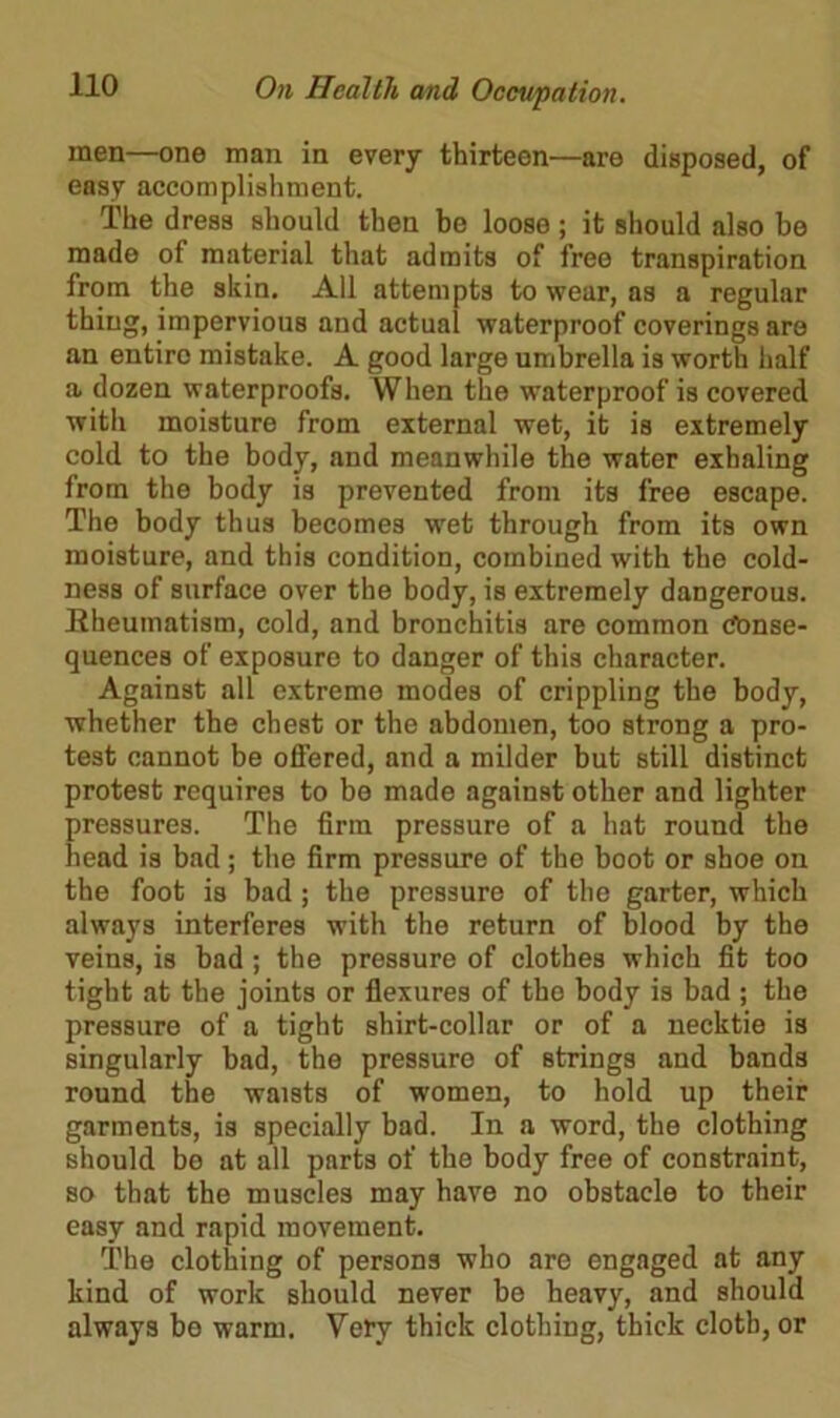 men—one man in every thirteen—are disposed, of easy accomplishment. The dress should then be loose; it should also be made of material that admits of free transpiration from the skin. All attempts to wear, as a regular thing, impervious and actual waterproof coverings are an entire mistake. A good large umbrella is worth half a dozen waterproofs. When the waterproof is covered with moisture from external wet, it is extremely cold to the body, and meanwhile the water exhaling from the body is prevented from its free escape. The body thus becomes wet through from its own moisture, and this condition, combined with the cold- ness of surface over the body, is extremely dangerous. Rheumatism, cold, and bronchitis are common (tonse- quences of exposure to danger of this character. Against all extreme modes of crippling the body, whether the chest or the abdomen, too strong a pro- test cannot be offered, and a milder but still distinct protest requires to be made against other and lighter pressures. The firm pressure of a hat round the head is bad; the firm pressure of the boot or shoe on the foot is bad; the pressure of the garter, which always interferes with the return of blood by the veins, is bad ; the pressure of clothes which fit too tight at the joints or flexures of the body is bad ; the pressure of a tight shirt-collar or of a necktie is singularly bad, the pressure of strings and bands round the waists of women, to hold up their garments, is specially bad. In a word, the clothing should be at all parts of the body free of constraint, so that the muscles may have no obstacle to their easy and rapid movement. The clothing of persons who are engaged at any kind of work should never be heavy, and should always be warm. Very thick clothing, thick cloth, or