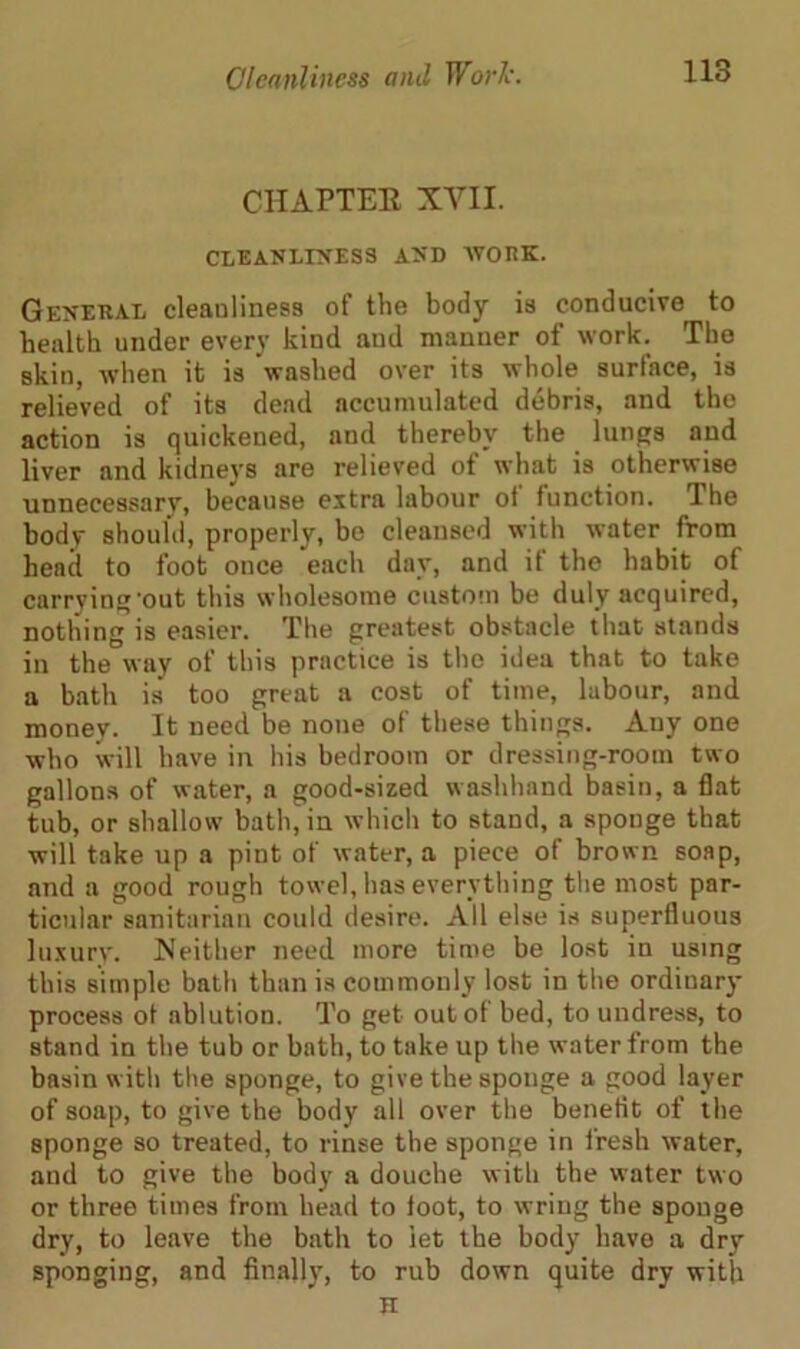 CHAPTER XVII. CLEANLINESS AND WORK. General cleauliness of the body is conducive to health under every kind aud manner of work. The skin, when it is 'washed over its whole surface, is relieved of its dead accumulated debris, and the action is quickened, and thereby the lungs and liver and kidneys are relieved of what is otherwise unnecessary, because extra labour of function. The body should, properly, be cleansed with water from head to foot once each day, and if the habit of carrying‘out this wholesome custom be duly acquired, nothing is easier. The greatest obstacle that stands in the way of this practice is the idea that to take a bath is too great a cost of time, labour, and money. It need be none of these things. Any one who will have in his bedroom or dressing-room two gallons of water, a good-sized washhand basin, a flat tub, or shallow bath, in which to stand, a sponge that will take up a pint of water, a piece of brown soap, and a good rough towel, has everything the most par- ticular sanitarian could desire. All else is superfluous luxury. Neither need more time be lost in using this simple bath than is commonly lost in the ordiuary process ot ablution. To get outol bed, to undress, to stand in the tub or bath, to take up the water from the basin with the sponge, to give the sponge a good layer of soap, to give the body all over the benefit of the sponge so treated, to rinse the sponge in fresh water, and to give the body a douche with the water two or three times from head to foot, to wring the sponge dry, to leave the bath to let the body have a dry sponging, and finally, to rub down quite dry with H