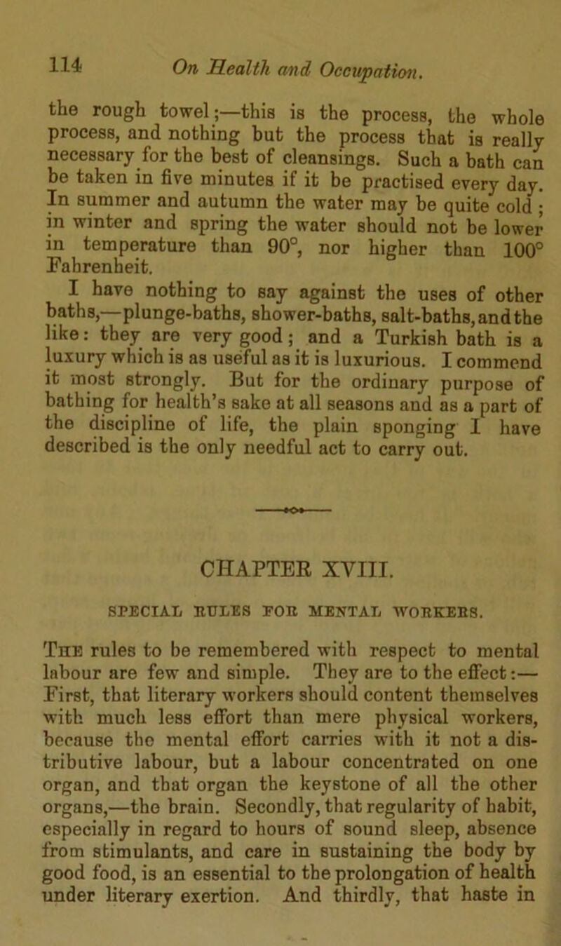the rough towel;—this is the process, the whole process, and nothing but the process that is really necessary for the best of cleansings. Such a bath can be taken in five minutes if it be practised every day. In summer and autumn the water may be quite cold ; in winter and spring the water should not be lower in temperature than 90°, nor higher than 100° Fahrenheit. I have nothing to say against the uses of other baths,—plunge-baths, shower-baths, salt-baths, and the like: they are very good; and a Turkish bath is a luxury which is as useful as it is luxurious. I commend it most strongly. But for the ordinary purpose of bathing for health’s sake at all seasons and as a part of the discipline of life, the plain sponging I have described is the only needful act to carry out. CHAPTER XVIII. SPECIAL PULES EOR MENTAL WORKERS. The rules to be remembered with respect to mental labour are few and simple. They are to the effect:— First, that literary workers should content themselves with much less effort than mere physical workers, because the mental effort carries with it not a dis- tributive labour, but a labour concentrated on one organ, and that organ the keystone of all the other organs,—the brain. Secondly, that regularity of habit, especially in regard to hours of sound sleep, absence from stimulants, and care in sustaining the body by good food, is an essential to the prolongation of health under literary exertion. And thirdly, that haste in