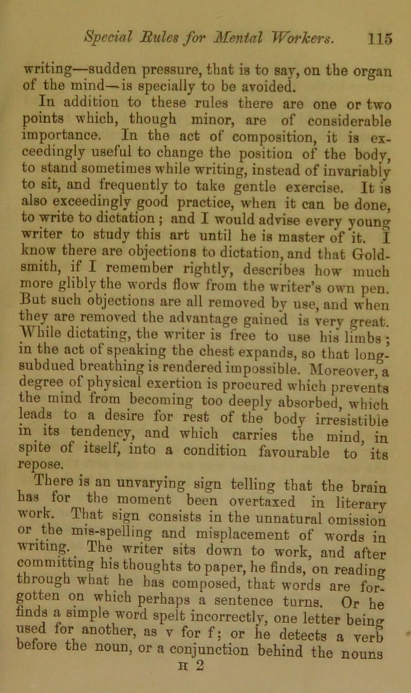 writing—sudden pressure, that is to say, on the organ of the mind—is specially to be avoided. In addition to these rules there are one or two points which, though minor, are of considerable importance. In the act of composition, it is ex- ceedingly useful to change the position of the body, to staud sometimes while writing, instead of invariably to sit, and frequently to take gentle exercise. It is also exceedingly good practice, when it can be done, to write to dictation ; and I would advise every young writer to study this art until he is master of it. I know there are objections to dictation, and that Gold- smith, if I remember rightly, describes how much more glibly the words flow from the writer’s own pen. But such objections are all removed by use, and when they are removed the advantage gained is very great. While dictating, the writer is free to use his limbs ; in the act of speaking the chest expands, so that long- subdued breathing is rendered impossible. Moreover, a degree of physical exertion is procured which prevents the mind from becoming too deeply absorbed, which leads to a desire for rest of the' body irresistible in its tendency, and which carries the mind, in spite of itself, into a condition favourable to ’ its repose. There is an unvarying sign telling that the brain has lor the moment been overtaxed in literary work That sign consists in the unnatural omission or the mis-spelling and misplacement of words in writing. The writer sits down to work, and after committing his thoughts to paper, he finds, on reading through what he has composed, that words are for- gotten on which perhaps a sentence turns. Or he finds a simple word spelt incorrectly, one letter beinir used for another, as y for f; or he detects a yerb before the noun, or a conjunction behind the nouns H 2