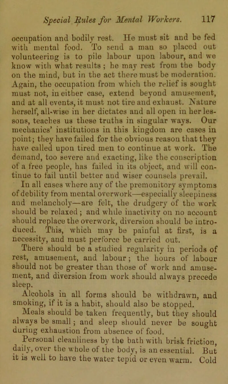 occupation and bodily rest. He must sit and be fed with mental food. To send a man so placed out volunteering is to pile labour upon labour, and we know with what results; he may rest from the body on the mind, but in the act there must be moderation. Again, the occupation from which the relief is sought must not, in either case, extend beyoud amusement, and at all events, it must not tire and exhaust. Nature herself, all-wise in her dictates and all open in her les- sons, teaches us these truths in singular ways. Our mechanics’ institutions in this kingdom are cases in point; they have failed for the obvious reason that they have called upon tired men to continue at work. The demand, too severe and exacting, like the conscription of a free people, has failed in its object, and will con- tinue to fail until better aud wiser counsels prevail. In all cases where any of the premonitory symptoms of debility from mental overwork—especially sleepiness aud melancholy—are felt, the drudgery of the work should be relaxed ; and while inactivity on no account should replace the overwork, diversion should be intro- duced. This, which may be painful at first, is a necessity, and must perforce be carried out. There should be a studied regularity in periods of rest, amusement, and labour; the hours of labour should not be greater than those of work and amuse- ment, and diversion from work should always precede sleep. Alcohols in all forms should be withdrawn, and smoking, if it is a habit, should also be stopped. Meals should be taken frequently, but they should always be small; and sleep should never be sought during exhaustion from absence of food. Personal cleanliness by the bath with brisk friction, daily, over the whole of the body, is an essential. But it is well to have the water tepid or even warm. Cold