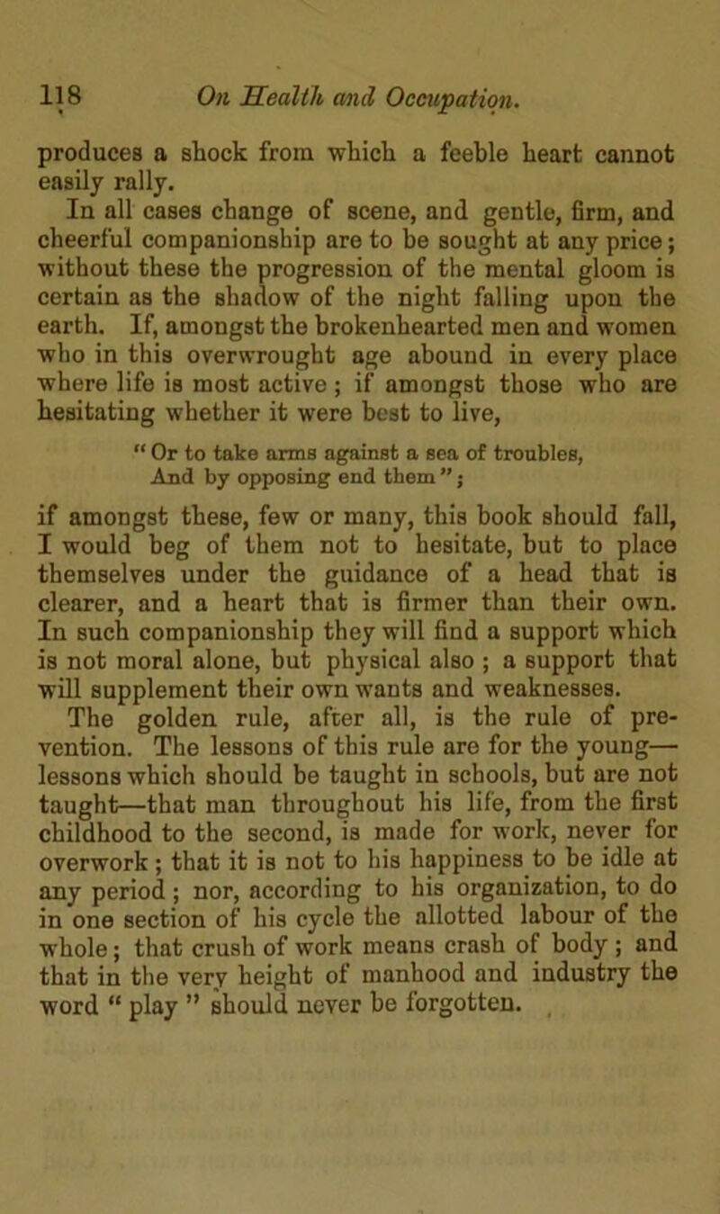 produces a shock from which a feeble heart cannot easily rally. In all cases change of scene, and gentle, firm, and cheerful companionship are to be sought at any price; without these the progression of the mental gloom is certain as the shadow of the night falling upon the earth. If, amongst the brokenhearted men and women who in this overwrought age abound in every place where life is most active; if amongst those who are hesitating whether it were best to live, “ Or to take arms against a sea of troubles, And by opposing end them ”; if amongst these, few or many, this book should fall, I would beg of them not to hesitate, but to place themselves under the guidance of a head that is clearer, and a heart that is firmer than their own. In such companionship they will find a support which is not moral alone, but physical also ; a support that will supplement their own wants and weaknesses. The golden rule, after all, is the rule of pre- vention. The lessons of this rule are for the young— lessons which should be taught in schools, but are not taught—that man throughout his life, from the first childhood to the second, is made for work, never for overwork; that it is not to his happiness to be idle at any period ; nor, according to his organization, to do in one section of his cycle the allotted labour of the whole; that crush of work means crash of body ; and that in the verv height of manhood and industry the word “ play ” should never be forgotten.