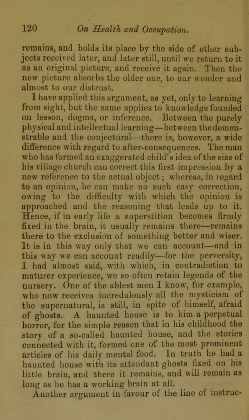 remains, and holds its place by the side of other sub- jects received later, and later still, until we return to it as an original picture, and receive it again. Then the new picture absorbs the older one, to our wonder and almost to our distrust. I have applied this argument, as yet, only to learning from sight, but the same applies to knowledge founded on lesson, dogma, or inference. Between the purely physical and intellectual learning—between thedemon- strable and the conjectural—there is, however, a wide difference with regard to after-consequences. The man who has formed an exaggerated child’s idea of the size of his village church can correct this lirst impression by a new reference to the actual object; whereas, in regard to an opinion, he can make no such easy correction, owing to the difficulty with which the opinion is approached and the reasoning that leads up to it. Hence, if in early life a superstition becomes firmly fixed in the bruin, it usually remains there—remains there to the exclusion of something better and wiser. It is in this way only that we can account—and in this way we can account readily—for the perversity, I had almost said, with which, iu contradiction to maturer experience, we so often retain legends of the nursery. One of the ablest men I know, for example, who now receives incredulously all the mysticism of the supernatural, is still, in spite of himself, alraid of ghosts. A haunted house is to him a perpetual horror, for the simple reason that in his childhood the story of a so-called haunted house, and the stories connected with it, formed one of the most prominent articles of his daily mental food. In truth he had a haunted house with its attendant ghosts fixed on his little brain, and there it remains, and will remain as long as he has a working brain at all. Another argument in favour ol the line of instruc-