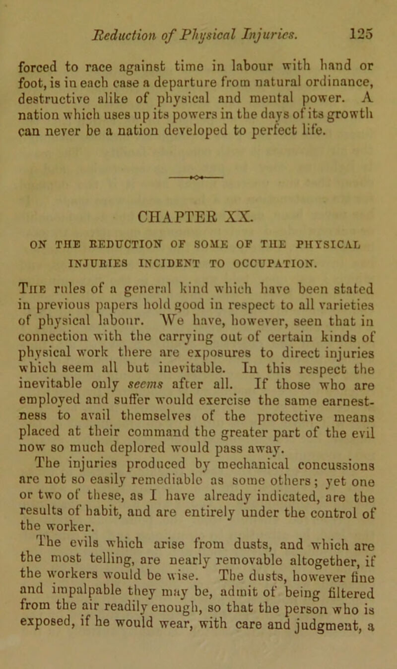 forced to race against time in labour with hand or foot, is in each case a departure from natural ordinance, destructive alike of physical and mental power. A nation which uses up its powers in the days of its growth can never be a nation developed to perfect life. CHAPTER XX. ON THE DEDUCTION OF SOME OF THE PHYSICAL INJUBIES INCIDENT TO OCCUPATION. The rules of a general kind which have been stated in previous papers hold good in respect to all varieties of physical labour. We have, however, seen that in connection with the carrying out of certain kinds of physical work there are exposures to direct injuries which seem all but inevitable. In this respect the inevitable only seems after all. If those who are employed and suffer would exercise the same earnest- ness to avail themselves of the protective means placed at their command the greater part of the evil now so much deplored would pass away. The injuries produced by mechanical concussions are not so easily remediablo as some others; yet one or two of these, as I have already indicated, are the results of habit, aud are entirely under the control of the worker. The evils which arise from dusts, and which are the most telling, are nearly removable altogether, if the workers would be wise. The dusts, however fine and impalpable they may be, admit of being filtered from the air readily enough, so that the person who is exposed, if he would wear, with care and judgment, a