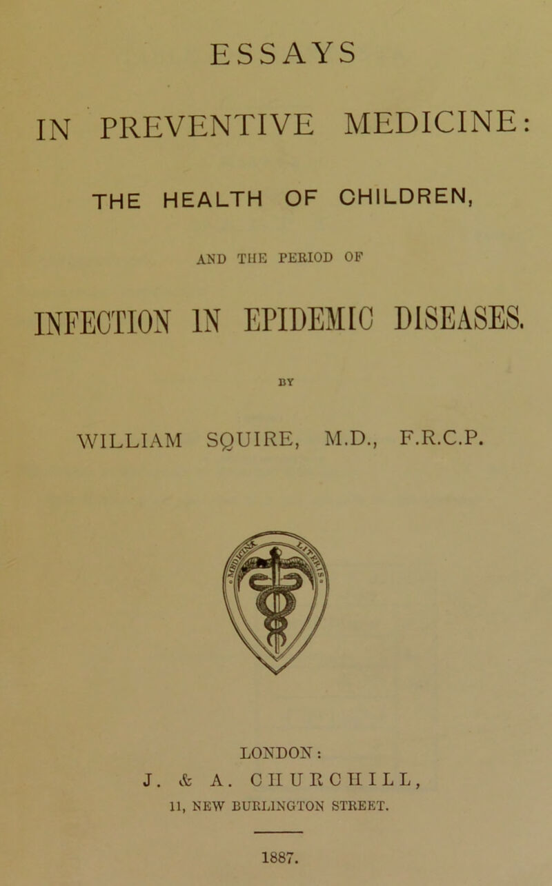 ESSAYS IN PREVENTIVE MEDICINE the health of children, AND THE PERIOD OF BY WILLIAM SQUIRE, M.D., F.R.C.P. LONDON: J. & A. CIIURCIIILL, 11, NEW BURLINGTON STREET. 1887.