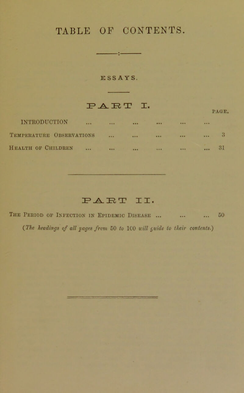 TABLE OF CONTENTS. ESSAYS. IP _A_ HER, T I. PAGE. INTRODUCTION Temperature Observations ... ... ... ... ... 3 Health of Children ... ... ... ... ... ... 31 IP .A. IP T II. The Period of Infection in Epidemic Disease ... ... ... 50 {The headings of all pages from 50 to ICO will $uide to their contents.)