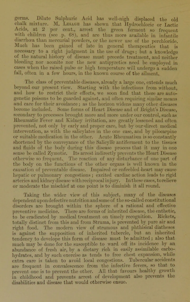 germs. Dilute Sulphuric Aeicl lias well-nigh displaced the old chalk mixture. M. Lesage has shewn that Hydrochloric or Lactic Acids, at 2 per cent., arrest the green ferment so frequent with children (see p. 68), and are thus more available in infantile diarrhoea than mercurial powders, or the newer use of the perchloride. Much has been gained of late in general therapeutics that is necessary to a right judgment in the use of drugs; but a knowledge of the natural history of disease must precede treatment, and neither bleeding, nor aconite nor the new antipyretics need be employed in cases when the raised pulse or high temperature will undergo a sudden fall, often in a few hours, in the known course of the ailment. The class of preventable diseases, already a large one, extends much beyond our present view. Starting with the infections from without, and how to restrict their effects, we soon find that there are auto- genetic poisons to be guarded against, and often requiring similar means and care for their avoidance; as the horizon widens many other diseases become included. Some forms of Heart Disease and of Jiright’s Disease, secondary to processes brought more and more under our control, such as Rheumatic Fever and Kidney irritation, are greatly lessened and often prevented, not only by early and proper care, but by our-direct medical intervention, as with the salicylates in the one case, and by pilocarpine or suitable medication in the other. Acute Rheumatism is so constantly shortened by the conveyance of the Salicylic antiferment to the tissues and fluids of the body during this disease process that it may in one sense be called Zymotic. Its arrest indirectly prevents the Heart Disease otherwise so frequent.. The reaction of any disturbance of one part of the body on the functions of the other organs is well known in the causation of preventable disease. Impaired or enfeebled heart may cause hepatic or pulmonary congestions ; excited cardiac action leads to rigid arteries and kidney disease with reciprocal injury. In these cases, torelieve or moderate the mischief at one point is to diminish it all round. Taking the wider view of this subject, many of the diseases dependent upon defective nutrition and some of the so-called constitutional disorders are brought within the sphere of a rational and effective preventive medicine. There are forms of inherited disease, the enthetie, to be eradicated by medical treatment on timely recognition. Rickets, totally distinct from this and from Struma, is prevented by pure air and right food. The modern view of strumous and phthisical diatheses is against the supposition of inherited tubercle, but an inherited tendency to develope this form of disease must be admitted ; also that much may be done for the susceptible to ward off its incidence by an abundance of fresh air, by a dietary rich in easily assimilable carbo- hydrates, and by such exercise as tends to free chest expansion, while extra care is taken to avoid local congestions. Tubercular accidents are frequent in convalescence from the infective fevers, so that to prevent one is to prevent the other. All that favours healthy growth in childhood and prevents arrest of development also prevents the disabilities and disease that would otherwise ensue.