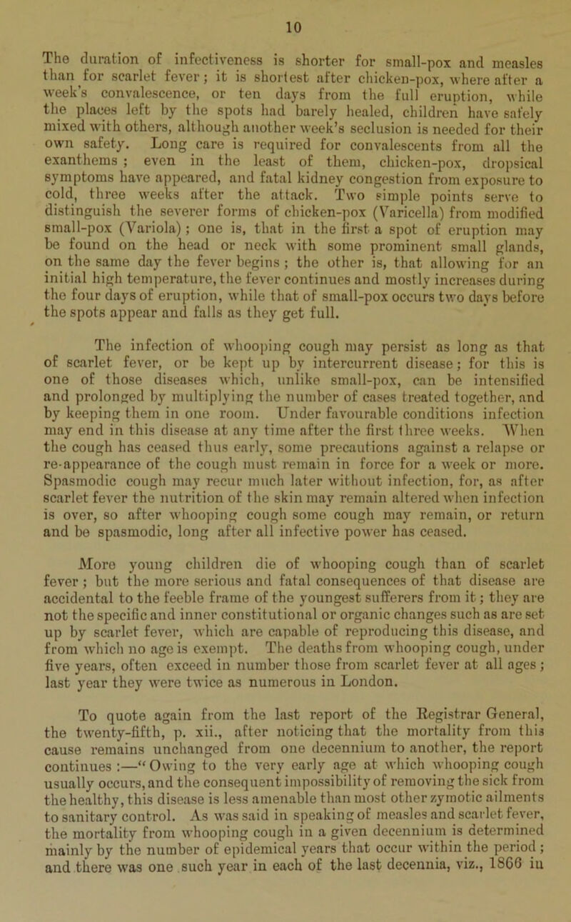 The duration of infectiveness is shorter for small-pox ancl measles than for scarlet fever; it is shortest after chicken-pox, where after a week’s convalescence, or ten days from the full eruption, while the places left by the spots had barely healed, children have safely mixed with others, although another week’s seclusion is needed for their own safety. Long care is required for convalescents from all the exanthems ; even in the least of them, chicken-pox, dropsical symptoms have appeared, and fatal kidney congestion from exposure to cold, three weeks after the attack. Two simple points serve to distinguish the severer forms of chicken-pox (Varicella) from modified small-pox (Variola); one is, that in the first a spot of eruption may be found on the head or neck with some prominent small glands, on the same day the fever begins; the other is, that allowing for an initial high temperature, the fever continues and mostly increases during the four days of eruption, while that of small-pox occurs two days before the spots appear and falls as they get full. The infection of whooping cough may persist as long as that of scarlet fever, or be kept up by intercurrent disease; for this is one of those diseases which, unlike small-pox, can be intensified and prolonged by multiplying the number of cases treated together, and by keeping them in one room. Under favourable conditions infection may end in this disease at any time after the first three weeks. When the cough has ceased thus early, some precautions against a relapse or re-appearance of the cough must remain in force for a week or more. Spasmodic cough may recur much later without infection, for, as after scarlet fever the nutrition of the skin may remain altered when infection is over, so after whooping cough some cough may remain, or return and be spasmodic, long after all infective power has ceased. More young children die of whooping cough than of scarlet fever ; but the more serious and fatal consequences of that disease are accidental to the feeble frame of the youngest sufferers from it; they are not the specific and inner constitutional or organic changes such as are set up by scarlet fever, which are capable of reproducing this disease, and from which no age is exempt. The deaths from whooping cough, under five years, often exceed in number those from scarlet fever at all ages; last year they were twice as numerous in London. To quote again from the last report of the Registrar General, the twenty-fifth, p. xii., after noticing that the mortality from this cause remains unchanged from oue decennium to another, the report continues :—“ Owing to the very early age at which whooping cough usually occurs, and the consequent impossibility of removing the sick from the healthy, this disease is less amenable than most other zymotic ailments to sanitary control. As was said in speaking of measles and scarlet fever, the mortality from whooping cough in a given decennium is determined mainly by the number of epidemical years that occur within the period; and there was one such year in each of the last decennia, viz., 1866 iu