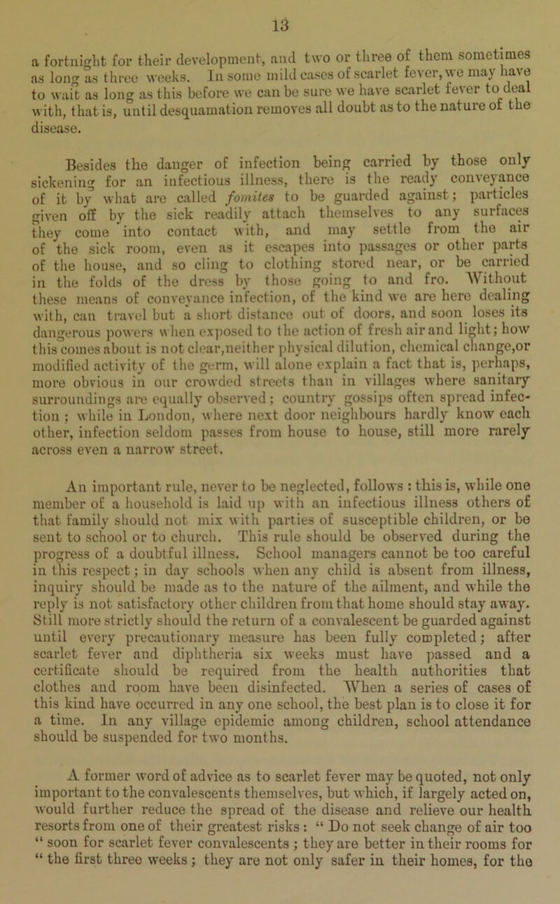 a fortnight for their development, and two or three of them sometimes as long as three weeks. In some mild eases of scarlet fever, we may have to wait as long as this before we can be sure we have scarlet fever toidea with, that is, until desquamation removes all doubt as to the nature ot the disease. Besides the danger of infection being carried by those only sickening for an infectious illness, there is the ready' conveyance of it by1 what are called fomites to be guarded against; particles given off by' the sick readily attach themselves to any surfaces they come into contact with, and may settle from the air of the sick room, even as it escapes into passages or other parts of the house, and so cling to clothing stored near, or be carried in the folds of the dress by those going to and fro. Without these means of conveyance infection, of the kind we are here dealing with, can travel but a short distance out of doors, and soon loses its dangerous powers when exposed to the action of fresh air and light; how this comes about is not clear,neither physical dilution, chemical change,or modified activity of the germ, will alone explain a fact that is, perhaps, more obvious in our crowded streets than in villages where sanitary surroundings are equally observed ; country gossips often spread infec- tion ; while in London, where next door neighbours hardly know each other, infection seldom passes from house to house, still more rarely across even a narrow street. An important rule, never to be neglected, follows : this is, while one member of a household is laid up with an infectious illness others of that family should not mix with parties of susceptible children, or be sent to school or to church. This rule should be observed during the progress of a doubtful illness. School managers cannot be too careful in this respect; in day schools when any child is absent from illness, inquiry should be made as to the nature of the ailment, aud while the reply is not satisfactory other children from that home should stay away'. Still more strictly should the return of a convalescent be guarded against until every precautionary measure has been fully completed; after scarlet fever and diphtheria six weeks must have passed and a certificate should be required from the health authorities that clothes and room have been disinfected. When a series of cases of this kind have occurred in any one school, the best plan is to close it for a time. In any village epidemic among children, school attendance should be suspended for two months. A former word of advice as to scarlet fever may be quoted, not only important to the convalescents themselves, but which, if largely acted on, would further reduce the spread of the disease and relieve our health resorts from one of their greatest risks : “ Do not seek change of air too “ soon for scarlet fever convalescents ; they are better in their rooms for “ the first three weeks; they are not only safer in their homes, for the