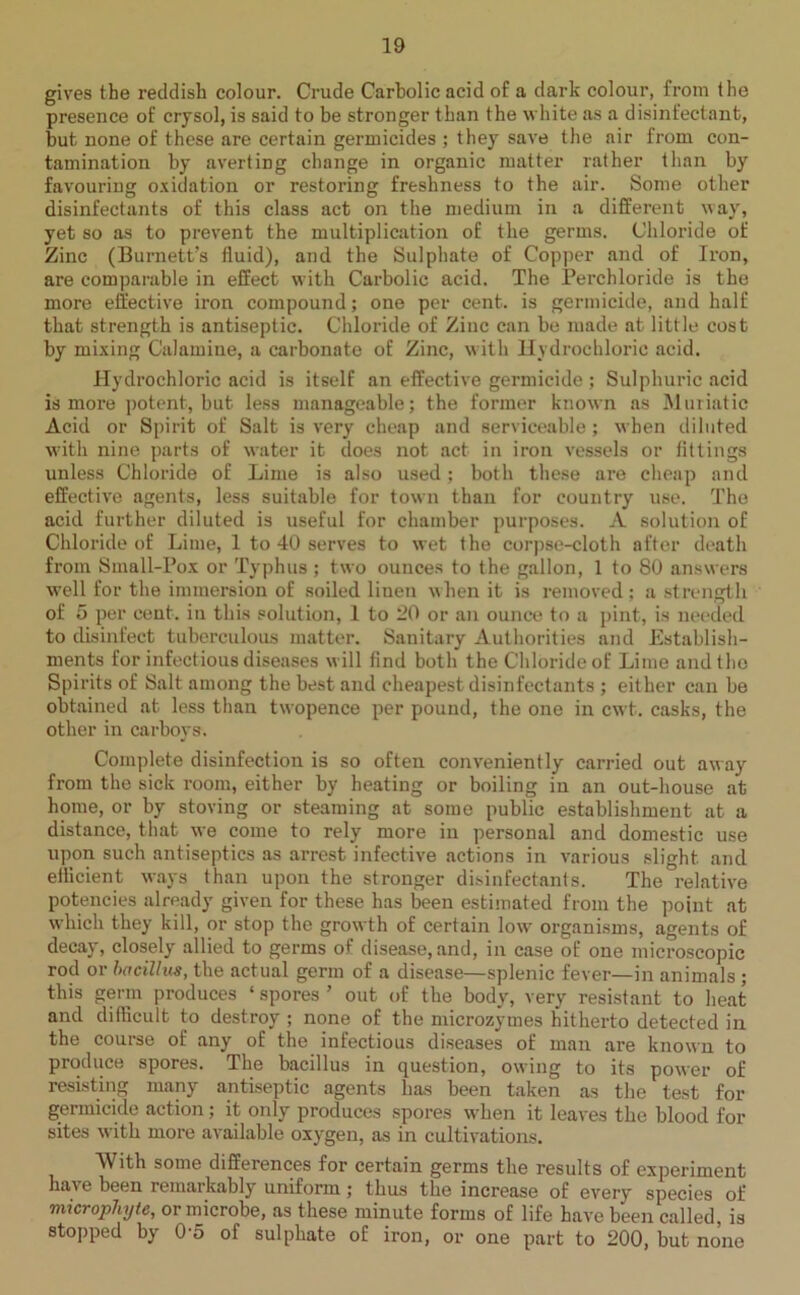 gives the reddish colour. Crude Carbolic acid of a dark colour, from the presence of crysol, is said to be stronger than the white as a disinfectant, but, none of these are certain germicides ; they save the air from con- tamination by averting change in organic matter rather than by favouring oxidation or restoring freshness to the air. Some other disinfectants of this class act on the medium in a different way, yet so as to prevent the multiplication of the germs. Chloride of Zinc (Burnett’s fluid), and the Sulphate of Copper and of Iron, are comparable in effect with Carbolic acid. The Perchloride is the more effective iron compound; one per cent, is germicide, and half that strength is antiseptic. Chloride of Zinc can be made at little cost by mixing Calamine, a carbonate of Zinc, with Hydrochloric acid. Hydrochloric acid is itself an effective germicide ; Sulphuric acid is more potent, but less manageable; the former known as Muriatic Acid or Spirit of Salt is very cheap and serviceable; when diluted with nine parts of water it does not act in iron vessels or fittings unless Chloride of Lime is also used; both these are cheap and effective agents, less suitable for town than for country use. The acid further diluted is useful for chamber purposes. A solution of Chloride of Lime, 1 to 40 serves to wet the corpse-cloth after death from Small-Pox or Typhus ; two ounces to the gallon, 1 to 80 answers well for the immersion of soiled linen when it is removed; a strength of 5 per cent, in this solution, 1 to 20 or an ounce to a pint, is needed to disinfect tuberculous matter. Sanitary Authorities and Establish- ments for infectious diseases will find both the Chloride of Lime and the Spirits of Salt among the best and cheapest disinfectants ; either can be obtained at less than twopence per pound, the one in cwt. casks, the other in carboys. Complete disinfection is so often conveniently carried out away from the sick room, either by heating or boiling in an out-house at home, or by storing or steaming at some public establishment at a distance, that we come to rely more in personal and domestic use upon such antiseptics as arrest infective actions in various slight and efficient ways than upon the stronger disinfectants. The°relative potencies already given for these has been estimated from the point at which they kill, or stop the growth of certain low organisms, agents of decay, closely allied to germs of disease, and, in case of one microscopic rod or bacillus, the actual germ of a disease—splenic fever—in animals ; this germ produces ‘ spores ’ out of the body, very resistant to heat and difficult to destroy ; none of the microzymes hitherto detected in the course of any of the infectious diseases of man are known to produce spores. The bacillus in question, owing to its power of resisting many antiseptic agents has been taken as the test for germicide action; it only produces spores when it leaves the blood for sites with more available oxygen, as in cultivations. AVith some differences for certain germs the results of experiment have been remarkably uniform; thus the increase of every species of microphyte, or microbe, as these minute forms of life have been called, is stopped by 05 of sulphate of iron, or one part to 200, but none