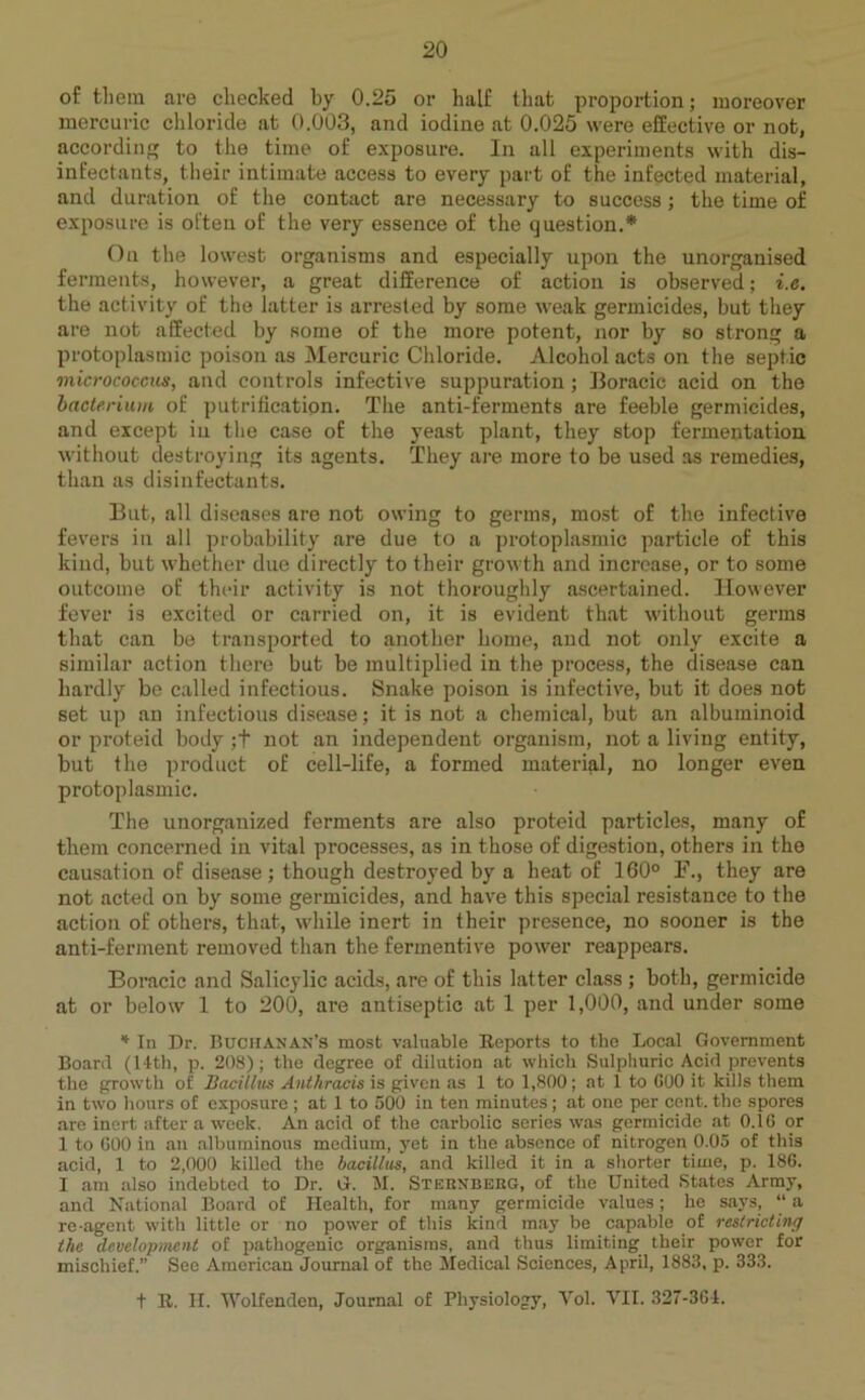 of them are checked by 0.25 or half that proportion; moreover mercuric chloride at 0.003, and iodine at 0.025 were effective or not, according to the time of exposure. In all experiments with dis- infectants, their intimate access to every part of the infected material, and duration of the contact are necessary to success; the time of exposure is often of the very essence of the question.* On the lowest organisms and especially upon the unorganised ferments, however, a great difference of action is observed; i.e. the activity of the latter is arrested by some weak germicides, but they are not affected by some of the more potent, nor by so strong a protoplasmic poison as Mercuric Chloride. Alcohol acts on the septic micrococcus, and controls infective suppuration; Boracic acid on the bacterium of purification. The anti-ferments are feeble germicides, and except iu the case of the yeast plant, they stop fermentation without destroying its agents. They are more to be used as remedies, than as disinfectants. But, all diseases are not owing to germs, most of the infective fevers iu all probability are due to a protoplasmic particle of this kind, but whether due directly to their growth and increase, or to some outcome of their activity is not thoroughly ascertained. However fever is excited or carried on, it is evident that without germs that can be transported to another home, and not only excite a similar action there but be multiplied in the process, the disease can hardly be called infectious. Snake poison is infective, but it does not set up an infectious disease; it is not a chemical, but an albuminoid or proteid body ;+ not an independent organism, not a living entity, but the product of cell-life, a formed material, no longer even protoplasmic. The unorganized ferments are also proteid particles, many of them concerned in vital processes, as in those of digestion, others in the causation of disease; though destroyed by a heat of 160° F., they are not acted on by some germicides, and have this special resistance to the action of others, that, while inert in their presence, no sooner is the anti-ferment removed than the fermentive power reappears. Boracic and Salicylic acids, are of this latter class ; both, germicide at or below 1 to 200, are antiseptic at 1 per 1,000, and under some * In Dr. Buchanan’s most valuable Reports to the Local Government Board (14th, p. 208); the degree of dilution at which Sulphuric Acid prevents the growth of Bacillus Anthracis is given as 1 to 1,800; at 1 to GOO it kills them in two hours of exposure ; at 1 to 500 in ten minutes; at one per cent, the spores are inert after a week. An acid of the carbolic series was germicide at 0.1G or 1 to GOO in an albuminous medium, yet in the absence of nitrogen 0.05 of this acid, 1 to 2,000 killed the bacillus, and killed it in a shorter time, p. 186. 1 am also indebted to Dr. G. M. Sternberg, of the United States Army, and National Board of Health, for many germicide values; he says, “ a re-agent with little or no power of this kind may be capable of restricting the development of pathogenic organisms, and thus limiting their power for mischief.” See American Journal of the Medical Sciences, April, 1883, p. 333. t R. H. Wolfenden, Journal of Physiology, Vol. VII. 327-364.