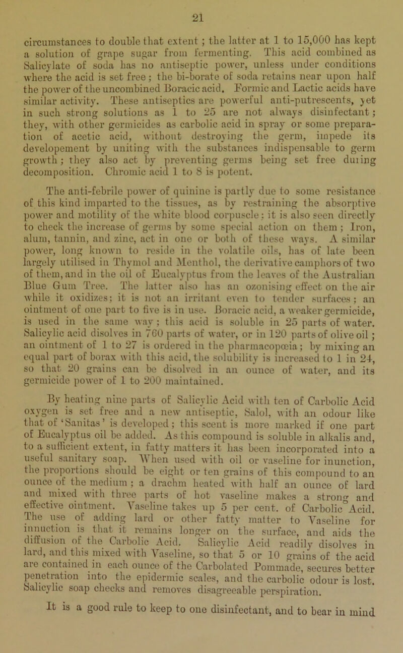 circumstances to double that extent ; the latter at 1 to 15,000 has kept a solution of grape sugar from fermenting. This acid combined as Salicylate of soda has no antiseptic power, unless under conditions where the acid is set free; the bi-borate of soda retains near upon half the power of the uncombined Boracic acid. Formic and Lactic acids have similar activity. These antiseptics are powerful anti-putrescents, yet in such strong solutions as 1 to 25 are not always disinfectant; they, with other germicides as carbolic acid in spray or some prepara- tion of acetic acid, without destroying the germ, impede its developement by uniting with the substances indispensable to germ growth; they also act by preventing germs being set free duiing decomposition. Chromic acid 1 to 8 is potent. The anti-febrile power of quinine is partly due to some resistance of this kind imparted to the tissues, as by restraining the absorptive power and motility of the white blood corpuscle ; it is also seen directly to check the increase of germs by some special action on them ; Iron, alum, tannin, and zinc, act in one or both of these ways. A similar power, long known to reside in the volatile oils, has of late been largely utilised in Thymol and Menthol, the derivative camphors of two of them, and in the oil of Eucalyptus from the leaves of the Australian Blue Gum Tree. The latter also has an ozonising effect on the air while it oxidizes; it is not an irritant even to tender surfaces; an ointment of one part to five is in use. Boracic acid, a weaker germicide, is used in the same way; this acid is soluble in 25 parts of water. Salicylic acid disolves in 7G0 parts of water, or in 120 parts of olive oil; an ointment of 1 to 27 is ordered in the pharmacopoeia; by mixing an equal part of borax with this acid, the solubility is increased to 1 in 21, so that 20 grains can be disolved in an ounce of water, and its germicide power of 1 to 200 maintained. By heating nine parts of Salicylic Acid with ten of Carbolic Acid oxygen is set free and a new antiseptic, Salol, with an odour like that of‘Sanitas’ is developed; this scent is more marked if one part of Eucalyptus oil be added. As this compound is soluble in alkalis and, to a sufficient extent, in fatty matters it lias been incorporated into a useful sanitary soap. V hen used with oil or vaseline for inunction, the proportions should be eight or ten grains of this compound to an ounce of the medium ; a drachm heated with half an ounce of lard and mixed with three parts of hot vaseline makes a strong and effective ointment. Vaseline takes up 5 per cent, of Carbolic°Acid. The use of adding lard or other fatty matter to Vaseline for innuction is that it remains longer on the surface, and aids the diffusion of the Carbolic Acid. Salicylic Acid readily disolves in lard, and this mixed with Vaseline, so that 5 or 10 grains of the acid aie contained in each ounce of the Carbolated Pommade, secures better penetration into the epidermic scales, and the carbolic odour is lost. Salicylic soap checks and removes disagreeable perspiration. It is a good rule to keep to oue disinfectant, and to bear in mind