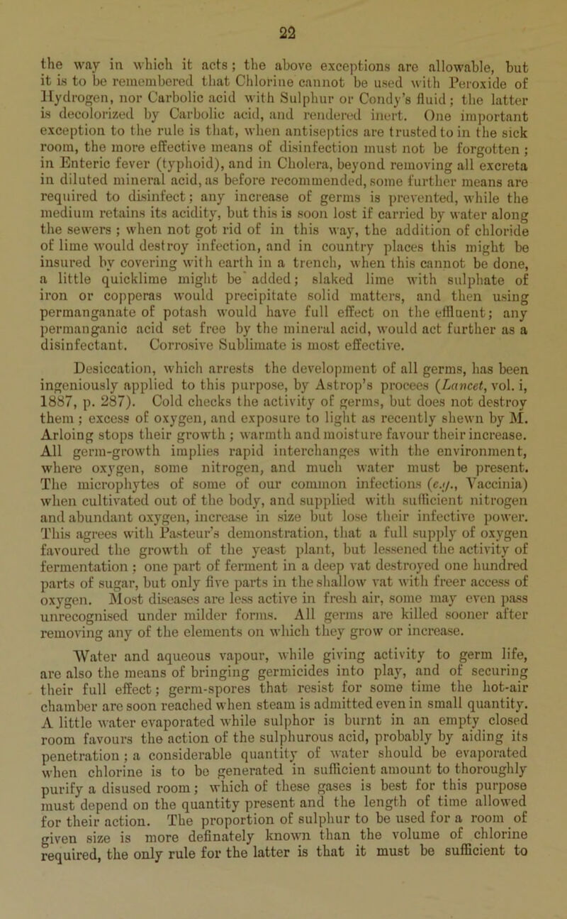 the way in which it acts ; the above exceptions are allowable, but it is to be remembered that Chlorine cannot be used with Peroxide of Hydrogen, nor Carbolic acid with Sulphur or Condy’s fluid; the latter is decolorized by Carbolic acid, and rendered inert. One important exception to the rule is that, when antiseptics are trusted to in the sick room, the more effective means of disinfection must not be forgotten ; in Enteric fever (typhoid), and in Cholera, beyond removing all excreta in diluted mineral acid, as before recommended, some further means are required to disinfect; any increase of germs is prevented, while the medium retains its acidity, but this is soon lost if carried by water along the sewers ; when not got rid of in this way, the addition of chloride of lime would destroy infection, and in country places this might be insured by covering with earth in a trench, when this cannot be done, a little quicklime might be’added; slaked lime with sulphate of iron or copperas would precipitate solid matters, and then using permanganate of potash would have full effect on the effluent; any permanganic acid set free by the mineral acid, would act further as a disinfectant. Corrosive Sublimate is most effective. Desiccation, which arrests the development of all germs, has been ingeniously applied to this purpose, by Astrop’s procees (Lancet, vol. i, 1887, p. 287). Cold checks the activity of germs, but does not destroy them ; excess of oxygen, and exposure to light as recently shewn by M. Arloing stops their growth ; warmth and moisture favour their increase. All germ-growth implies rapid interchanges with the environment, where oxygen, some nitrogen, and much water must be present. The microphytes of some of our common infections (e.</., Vaccinia) when cultivated out of the body, and supplied with sufficient nitrogen and abundant oxygen, increase in size but lose their infective power. This agrees with Pasteur’s demonstration, that a full supply of oxygen favoured the growth of the yeast plant, but lessened the activity of fermentation ; one part of ferment in a deep vat destroyed one hundred parts of sugar, but only five parts in the shallow vat with freer access of oxygen. Most diseases are less active in fresh air, some may even pass unrecognised under milder forms. All germs are killed sooner after removing any of the elements on which they grow or increase. Water and aqueous vapour, while giving activity to germ life, are also the means of bringing germicides into play, and of securing their full effect; germ-spores that resist for some time the hot-air chamber are soon reached when steam is admitted even in small quantity. A little water evaporated while sulphor is burnt in an empty closed room favours the action of the sulphurous acid, probably by aiding its penetration ; a considerable quantity of water should be evaporated when chlorine is to be generated in sufficient amount to thoroughly purify a disused room; which of these gases is best for this purpose must depend on the quantity present and the length of time allowed for their action. The proportion of sulphur to be used for a room of given size is more definately known than the volume of chlorine required, the only rule for the latter is that it must be sufficient to