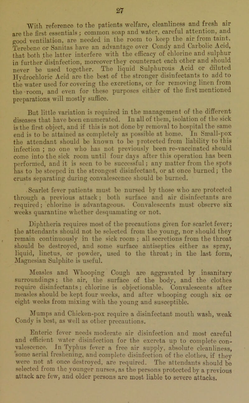 With reference to the patients welfare, cleanliness and fresh air are the first essentials; common soap and water, careful attention, and good ventilation, are needed in the room to keep the air from taint. Terebene or Sanitas have an advantage over Condy and Carbolic Acid, that both the latter interfere with the efficacy of chlorine and sulphur in further disinfection, moreover they counteract each other and should never be used together. The liquid Sulphurous Acid or diluted Hydrochloric Acid are the best of the stronger disinfectants to add to the water used for covering the excretions, or for removing linen from the room, and even for these purposes either of the first mentioned preparations will mostly suffice. But little variation is required in the management of the different diseases that have been enumerated. In all of them, isolation of the sick is the first object, and if this is not done by removal to hospital the same end is to be attained as completely as possible at home. In Small-pox the attendant should be known to be protected from liability to this infection ; no one who has not previously been re-vaccinated should come into the sick room until four days after this operation has been performed, and it is seen to be successful; any matter from the spots has to be steeped in the strongest disinfectant, or at once burned; the crusts separating during convalescence should be burned. . Scarlet fever patients must be nursed by those who are protected through a previous attack; both surface and air disinfectants are required; chlorine is advantageous. Convalescents must observe six weeks quarantine whether desquamating or not. Diphtheria requires most of the precautions given for scarlet fever; the attendants should not be selected from the young, nor should they remain continuously in the sick room ; all secretions from the throat should be destroyed, and some surface antiseptics either as spray, liquid, linctus, or powder, used to the throat; in the last form, Magnesian Sulphite is useful. Measles and Whooping Cough are aggravated by insanitary surroundings; the air, the surface of the body, and the clothes require disinfectants; chlorine is objectionable. Convalescents after measles should be kept four weeks, and after whooping cough six or eight weeks from mixing with the young and susceptible. Mumps and Chicken-pox require a disinfectant mouth wash, weak Condy is best, as well as other precautions. Enteric fever needs moderate air disinfection and most careful and efficient water disinfection for the excreta up to complete con- valescence. In Typhus fever a free air supply, absolute cleanliness, “some aerial freshening, and complete disinfection of the clothes, if they were not at once destroyed, are required. The attendants should be selected from the younger nurses, as the persons protected by a previous attack are few, and older persons are most liable to severe attacks.