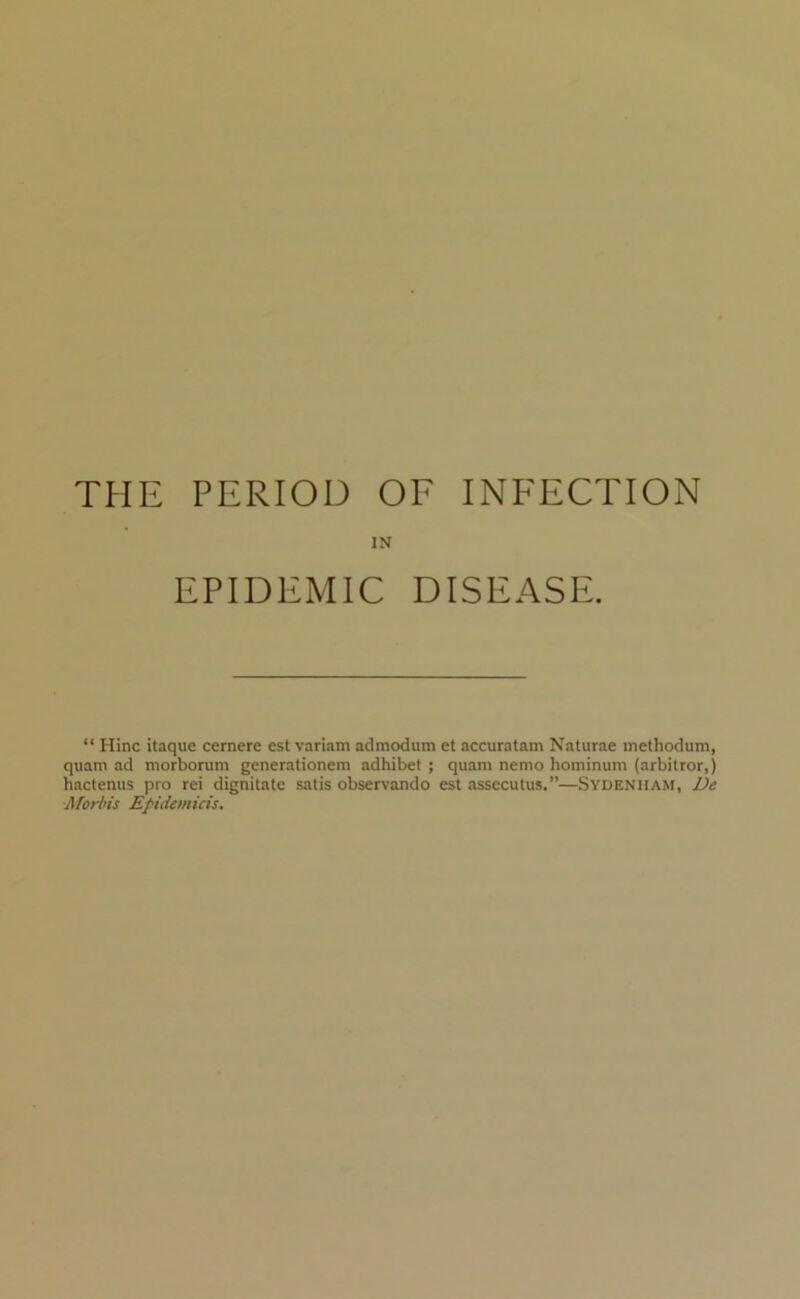 THE PERIOD OF INFECTION IN EPIDEMIC DISEASE. “ Hinc itaque cernere est variam admodum et accuratam Naturae inethodum, quam ad morborum generatlonem adhibet ; quani nemo hominum (arbitror,) hactenus pro rei dignitate satis observando est assccutus.”—Sydenham, De ■Morins Epidemicis.