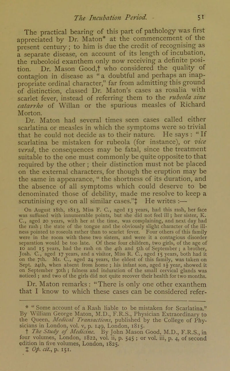 The practical bearing of this part of pathology was first appreciated by Dr. Maton* at the commencement of the present century ; to him is due the credit of recognising as a separate disease, on account of its length of incubation, the rubeoloid exanthem only now receiving a definite posi- tion. Dr. Mason Good.t who considered the quality of contagion in disease as “ a doubtful and perhaps an inap- propriate ordinal character,” far from admitting this ground of distinction, classed Dr. Maton’s cases as rosalia with scarlet fever, instead of referring them to the rubeola sine catarrho of Willan or the spurious measles of Richard Morton. Dr. Maton had several times seen cases called either scarlatina or measles in which the symptoms were so trivial that he could not decide as to their nature. He says : “If scarlatina be mistaken for rubeola (for instance), or vice versd, the consequences may be fatal, since the treatment suitable to the one must commonly be quite opposite to that required by the other ; their distinction must not be placed on the external characters, for though the eruption may be the same in appearance, “ the shortness of its duration, and the absence of all symptoms which could deserve to be denominated those of debility, made me resolve to keep a scrutinising eye on all similar cases.”}: He writes :—• On August 18th, 1813, Miss F. C., aged 13 years, had this rash, her face was suffused with innumerable points, but she did not feel ill; her sister, K. C., aged 20 years, with her at the time, was complaining, and next day had the rash ; the state of the tongue and the obviously slight character of the ill- ness pointed to roseola rather than to scarlet fever. Four others of this family were in the room with these two sisters, and were it a contagious disorder separation would be too late. Of these four children, two girls, of the age of 10 and 15 years, had the rash on the 4th and 5th of September ; a brother. Josh. C., aged 17 years, and a visitor, Miss R. C., aged 15 years, both had it on the 7th. Mr. C., aged 24 years, the eldest of this family, was taken on Sept. 24th, when absent from home ; his infant son, aged year> showed it on September 30th ; fulness and induration of the small cervical glands was noticed ; and two of the girls did not quite recover their health for two months. Dr. Maton remarks: “There is only one other exanthem that I know to which these cases can be considered refer- * “ Some account of a Rash liable to be mistaken for Scarlatina.” By William George Maton, M.D., F.R.S., Physician Extraordinary to the Queen, Medical Transactions, published by the College of Phy- sicians in London, vol. v, p. 149, London, 1815. t The Study of Medicine. By John Mason Good, M.D., F.R.S., in four volumes, London, 1822, vol. ii, p. 545 ; or vol. iii, p. 4, of second edition in five volumes, London, 1825. X op. tit., p. 151.