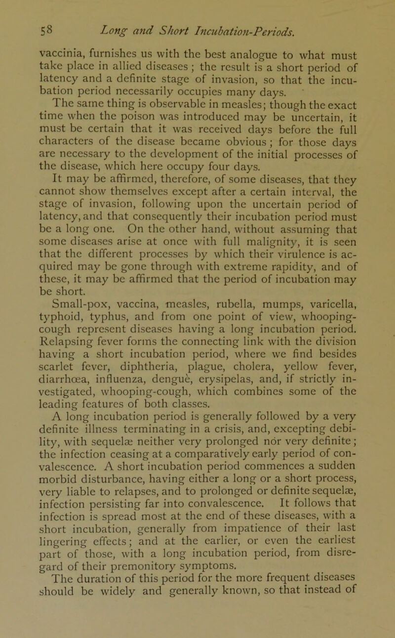 vaccinia, furnishes us with the best analogue to what must take place in allied diseases ; the result is a short period of latency and a definite stage of invasion, so that the incu- bation period necessarily occupies many days. The same thing is observable in measles; though the exact time when the poison was introduced may be uncertain, it must be certain that it was received days before the full characters of the disease became obvious; for those days are necessary to the development of the initial processes of the disease, which here occupy four days. It may be affirmed, therefore, of some diseases, that they cannot show themselves except after a certain interval, the stage of invasion, following upon the uncertain period of latency, and that consequently their incubation period must be a long one. On the other hand, without assuming that some diseases arise at once with full malignity, it is seen that the different processes by which their virulence is ac- quired may be gone through with extreme rapidity, and of these, it may be affirmed that the period of incubation may be short. Small-pox, vaccina, measles, rubella, mumps, varicella, typhoid, typhus, and from one point of view, whooping- cough represent diseases having a long incubation period. Relapsing fever forms the connecting link with the division having a short incubation period, where we find besides scarlet fever, diphtheria, plague, cholera, yellow fever, diarrhoea, influenza, dengue, erysipelas, and, if strictly in- vestigated, whooping-cough, which combines some of the leading features of both classes. A long incubation period is generally followed by a very definite illness terminating in a crisis, and, excepting debi- lity, with sequela; neither very prolonged nor very definite; the infection ceasing at a comparatively early period of con- valescence. A short incubation period commences a sudden morbid disturbance, having either a long or a short process, very liable to relapses, and to prolonged or definite sequelae, infection persisting far into convalescence. It follows that infection is spread most at the end of these diseases, with a short incubation, generally from impatience of their last lingering effects; and at the earlier, or even the earliest part of those, with a long incubation period, from disre- gard of their premonitory symptoms. The duration of this period for the more frequent diseases should be widely and generally known, so that instead of