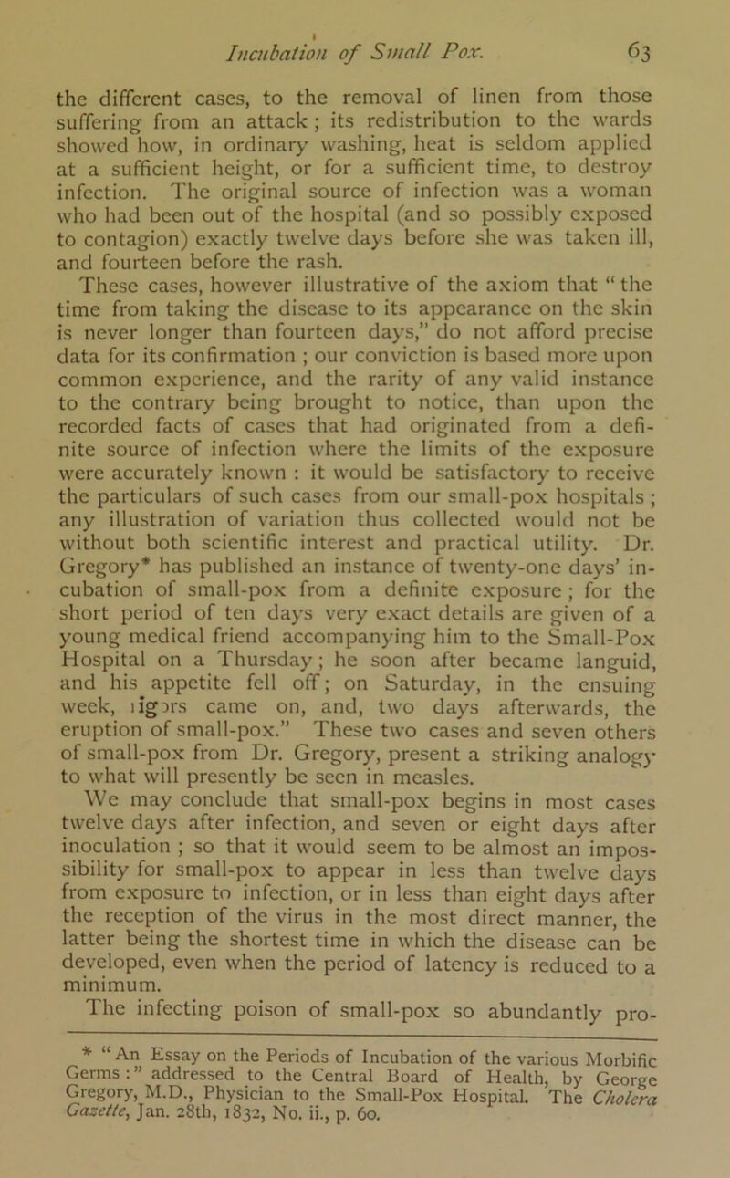 the different cases, to the removal of linen from those suffering from an attack ; its redistribution to the wards showed how, in ordinary washing, heat is seldom applied at a sufficient height, or for a sufficient time, to destroy infection. The original source of infection was a woman who had been out of the hospital (and so possibly exposed to contagion) exactly twelve days before she was taken ill, and fourteen before the rash. These cases, however illustrative of the axiom that “ the time from taking the disease to its appearance on the skin is never longer than fourteen days,” do not afford precise data for its confirmation ; our conviction is based more upon common experience, and the rarity of any valid instance to the contrary being brought to notice, than upon the recorded facts of cases that had originated from a defi- nite source of infection where the limits of the exposure were accurately known : it would be satisfactory to receive the particulars of such cases from our small-pox hospitals ; any illustration of variation thus collected would not be without both scientific interest and practical utility. Dr. Gregory* has published an instance of twenty-one days’ in- cubation of small-pox from a definite exposure ; for the short period of ten days very exact details are given of a young medical friend accompanying him to the Small-Pox Hospital on a Thursday ; he soon after became languid, and his appetite fell off; on Saturday, in the ensuing week, ligirs came on, and, two days afterwards, the eruption of small-pox.” These two cases and seven others of small-pox from Dr. Gregory, present a striking analogy to what will presently be seen in measles. We may conclude that small-pox begins in most cases twelve days after infection, and seven or eight days after inoculation ; so that it would seem to be almost an impos- sibility for small-pox to appear in less than twelve days from exposure to infection, or in less than eight days after the reception of the virus in the most direct manner, the latter being the shortest time in which the disease can be developed, even when the period of latency is reduced to a minimum. The infecting poison of small-pox so abundantly pro- * “ An Essay on the Periods of Incubation of the various Morbific Germs : ” addressed to the Central Board of Health, by George Gregory, M.D., Physician to the Small-Pox Hospital. The Cholera Gazette, Jan. 28th, 1832, No. ii., p. 60.