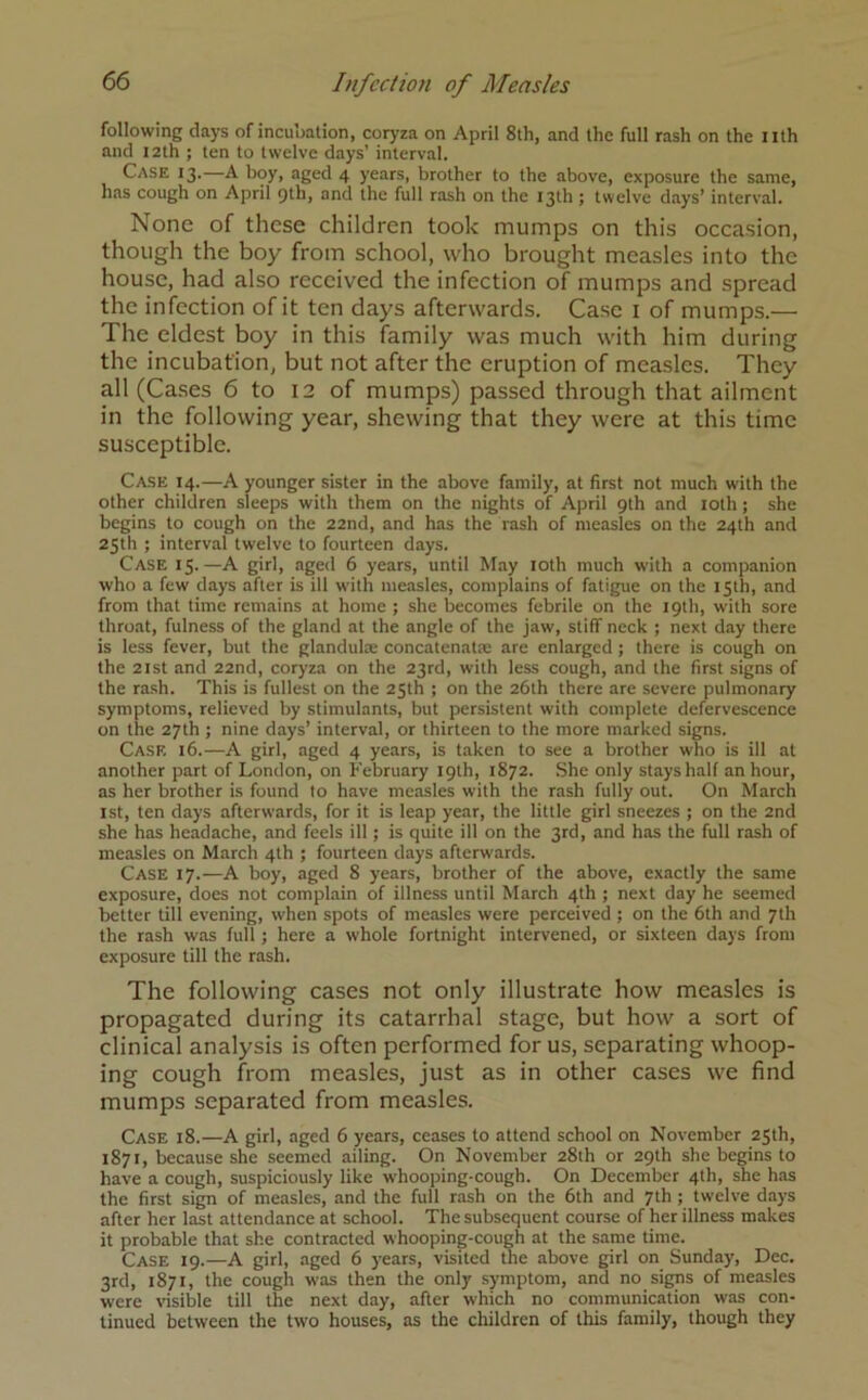 following days of incubation, coryza on April 8th, and the full rash on the nth and 12th ; ten to twelve days’ interval. Case 13.—A boy, aged 4 years, brother to the above, exposure the same, has cough on April 9th, and the full rash on the 13th ; twelve days’ interval. None of these children took mumps on this occasion, though the boy from school, who brought measles into the house, had also received the infection of mumps and spread the infection of it ten days afterwards. Case 1 of mumps.— The eldest boy in this family was much with him during the incubation, but not after the eruption of measles. They all (Cases 6 to 12 of mumps) passed through that ailment in the following year, shewing that they were at this time susceptible. Case 14.—A younger sister in the above family, at first not much with the other children sleeps with them on the nights of April 9th and 10th; she begins to cough on the 22nd, and has the rash of measles on the 24th and 25th ; interval twelve to fourteen days. Case 15.—A girl, aged 6 years, until May 10th much with a companion who a few days after is ill with measles, complains of fatigue on the 15th, and from that time remains at home ; she becomes febrile on the 19th, with sore throat, fulness of the gland at the angle of the jaw, stiff neck ; next day there is less fever, but the glandulte concatenate are enlarged ; there is cough on the 21st and 22nd, coryza on the 23rd, with less cough, and the first signs of the rash. This is fullest on the 25th ; on the 26th there are severe pulmonary symptoms, relieved by stimulants, but persistent with complete defervescence on the 27th ; nine days’ interval, or thirteen to the more marked signs. Case 16.—A girl, aged 4 years, is taken to see a brother who is ill at another part of London, on February 19th, 1872. She only stays half an hour, as her brother is found to have measles with the rash fully out. On March 1st, ten days afterwards, for it is leap year, the little girl sneezes ; on the 2nd she has headache, and feels ill; is quite ill on the 3rd, and has the full rash of measles on March 4th ; fourteen days afterwards. Case 17.—A boy, aged 8 years, brother of the above, exactly the same exposure, does not complain of illness until March 4th ; next day he seemed better till evening, when spots of measles were perceived ; on the 6th and 7th the rash was full; here a whole fortnight intervened, or sixteen days from exposure till the rash. The following cases not only illustrate how measles is propagated during its catarrhal stage, but how a sort of clinical analysis is often performed for us, separating whoop- ing cough from measles, just as in other cases we find mumps separated from measles. Case 18.—A girl, aged 6 years, ceases to attend school on November 25th, 1871, because she seemed ailing. On November 28th or 29th she begins to have a cough, suspiciously like whooping-cough. On December 4th, she has the first sign of measles, and the full rash on the 6th and 7th ; twelve days after her last attendance at school. The subsequent course of her illness makes it probable that she contracted whooping-cough at the same time. Case 19.—A girl, aged 6 years, visited the above girl on Sunday, Dec. 3rd, 1871, the cough was then the only symptom, and no signs of measles were visible till the next day, after which no communication was con- tinued between the two houses, as the children of this family, though they