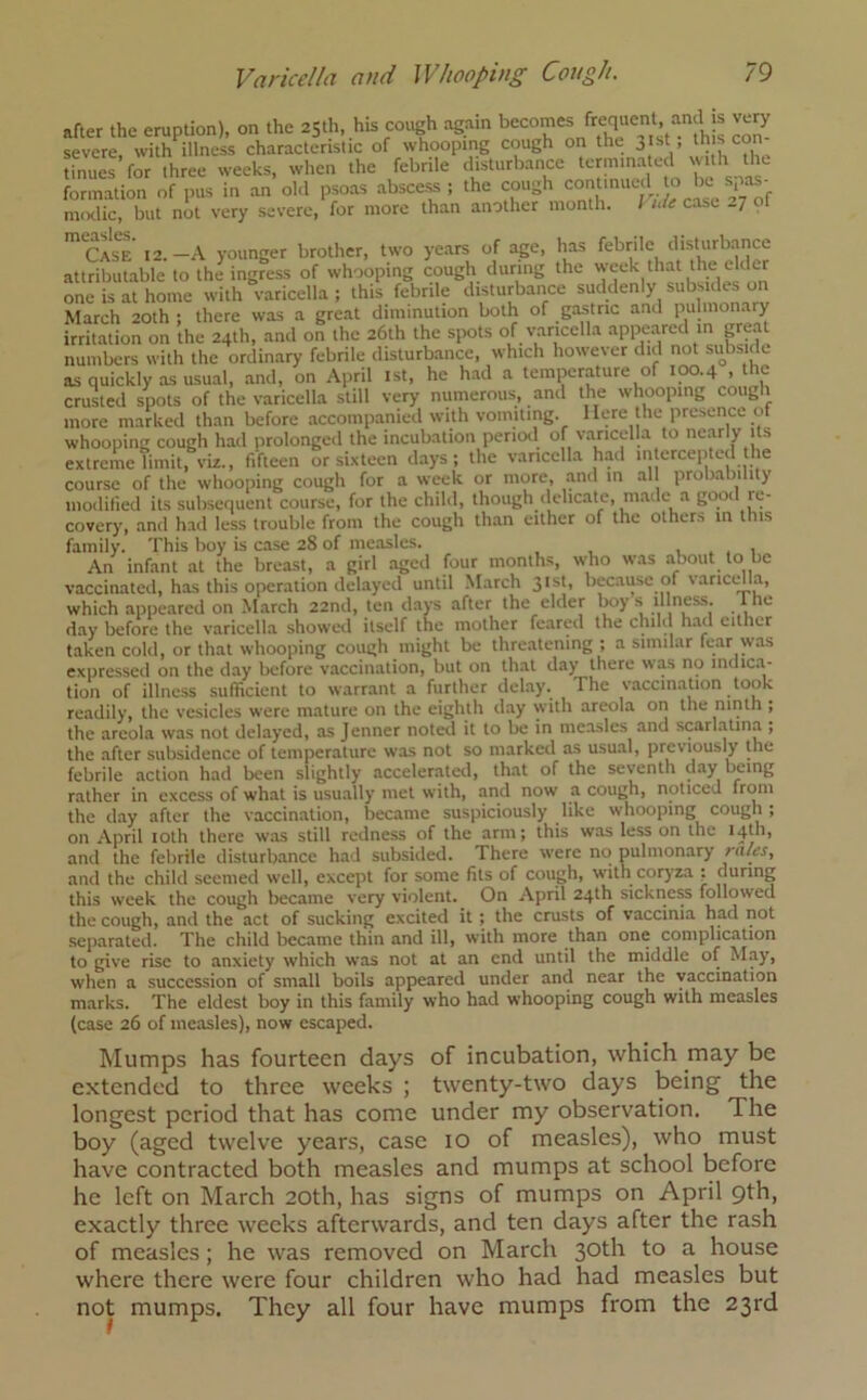 after the eruption), on the 25th, his cough again bec°mes frequent and is very severe, with illness characteristic of whooping cough on the jist, th scon tinues for three weeks, when the febrile disturbance termina ed wth the formation of pus in an old psoas abscess ; the cough continued to be spas raodic, but not very severe, for more than another month. Vult case 27 of mCASCE 12.-A younger brother, two years of age, has febrile disturbance attributable to the ingress of whooping cough during the week that the elder one is at home with varicella; this febrile disturbance suddenly subsides on March 20th ; there was a great diminution both of gastric and pulmonary irritation on the 24th, and on the 26th the spots of varicella appeared in grea numbers with the ordinary febrile disturbance, which however did not subside as quickly as usual, and, on April 1st, he had a temperature of 100.4 , the crusted spots of the varicella still very numerous, and the whooping cough more marked than before accompanied with vomiting. Here the presence ot whooping cough had prolonged the incubation period of varicella to nearly its extreme limit, viz., fifteen or sixteen days; the varicella had intercepted the course of the whooping cough for a week or more, and in all probability modified its subsequent course, for the child, though delicate, made a good re- covery, and had less trouble from the cough than either of the others in this family. This boy is case 28 of measles. , An infant at the breast, a girl aged four months, who was about to be vaccinated, has this operation delayed until March 31st, because of varicella, which appeared on March 22nd, ten days after the elder boy s illness, the day before the varicella showed itself the mother feared the child had either taken cold, or that whooping cough might be threatening ; a similar fear was expressed on the day before vaccination, but on that day there was no indica- tion of illness sufficient to warrant a further delay, lhe vaccination took readily, the vesicles were mature on the eighth day with areola on the ninth ; the areola was not delayed, as Jenner noted it to be in measles and scarlatina ; the after subsidence of temperature was not so marked as usual, previously the febrile action had been slightly accelerated, that of the seventh day being rather in excess of what is usually met with, and now a cough, noticed from the day after the vaccination, became suspiciously like whooping cough ; on April 10th there was still redness of the arm; this was less on the 14th, and the febrile disturbance had subsided. There were noi pulmonary / a/es, and the child seemed well, except for some fits of cough, with coryza ; during this week the cough became very violent. On April 24th sickness followed the cough, and the act of sucking excited it ; the crusts of vaccinia had not separated. The child became thin and ill, with more than one complication to give rise to anxiety which was not at an end until the middle of May, wdien a succession of small boils appeared under and near the vaccination marks. The eldest boy in this family who had whooping cough with measles (case 26 of measles), now escaped. Mumps has fourteen days of incubation, which may be extended to three weeks ; twenty-two days being the longest period that has come under my observation. The boy (aged twelve years, case 10 of measles), who must have contracted both measles and mumps at school before he left on March 20th, has signs of mumps on April 9th, exactly three weeks afterwards, and ten days after the rash of measles; he was removed on March 30th to a house where there were four children who had had measles but not mumps. They all four have mumps from the 23rd