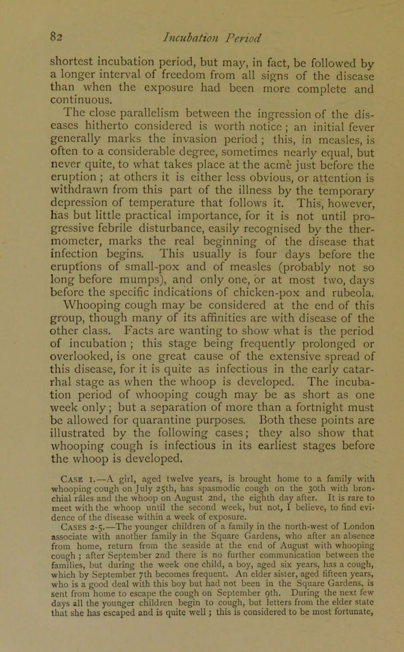 shortest incubation period, but may, in fact, be followed by a longer interval of freedom from all signs of the disease than when the exposure had been more complete and continuous. The close parallelism between the ingression of the dis- eases hitherto considered is worth notice; an initial fever generally marks the invasion period ; this, in measles, is often to a considerable degree, sometimes nearly equal, but never quite, to what takes place at the acme just before the eruption ; at others it is either less obvious, or attention is withdrawn from this part of the illness by the temporary depression of temperature that follows it. This, however, has but little practical importance, for it is not until pro- gressive febrile disturbance, easily recognised by the ther- mometer, marks the real beginning of the disease that infection begins. This usually is four days before the eruptions of small-pox and of measles (probably not so long before mumps), and only one, or at most two, days before the specific indications of chicken-pox and rubeola. Whooping cough may be considered at the end of this group, though many of its affinities arc with disease of the other class. Facts are wanting to show what is the period of incubation ; this stage being frequently prolonged or overlooked, is one great cause of the extensive spread of this disease, for it is quite as infectious in the early catar- rhal stage as when the whoop is developed. The incuba- tion period of whooping cough may be as short as one week only; but a separation of more than a fortnight must be allowed for quarantine purposes. Both these points are illustrated by the following cases; they also show that whooping cough is infectious in its earliest stages before the whoop is developed. Cask i.—A girl, aged twelve years, is brought home to a family with whooping cough on July 25th, has spasmodic cough on the 30th with bron- chial rfiles and the whoop on August 2nd, the eighth day after. It is rare to meet with the whoop until the second week, hut not, I believe, to find evi- dence of the disease within a week of exposure. Cases 2-5.—The younger children of a family in the north-west of London associate with another family in the Square Gardens, who after an absence from home, return from the seaside at the end of August with whooping cough ; after September 2nd there is no further communication between the families, but during the week one child, a boy, aged six years, has a cough, which by September 7th becomes frequent. An elder sister, aged fifteen years, who is a good deal with this boy but had not been in the Square Gardens, is sent from home to escape the cough on September 9th. During the next few days all the younger children begin to cough, but letters from the elder state that she has escaped and is quite well; this is considered to be most fortunate,