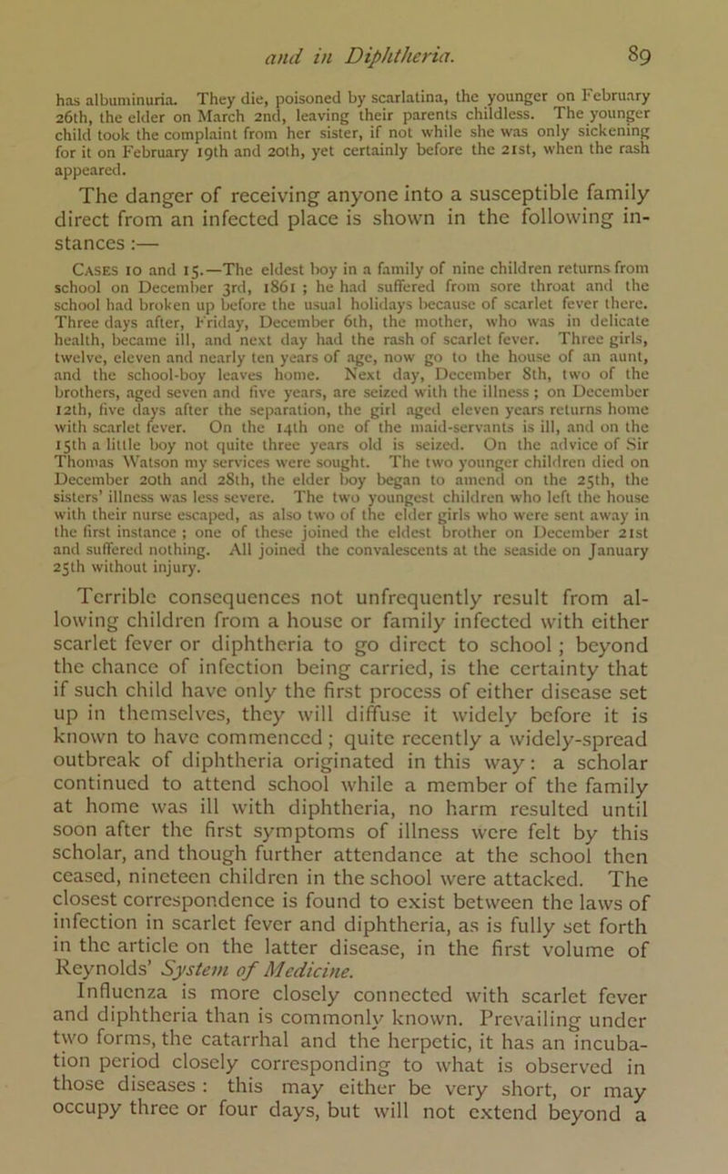 has albuminuria. They die, poisoned by scarlatina, the younger on February 26th, the elder on March 2nd, leaving their parents childless. The younger child took the complaint from her sister, if not while she was only sickening for it on February 19th and 20th, yet certainly before the 21st, when the rash appeared. The danger of receiving anyone into a susceptible family direct from an infected place is shown in the following in- stances :— Cases 10 and 15.—The eldest boy in a family of nine children returns from school on December 3rd, 1861 ; he had suffered from sore throat and the school had broken up before the usual holidays because of scarlet fever there. Three days after, Friday, December 6th, the mother, who was in delicate health, became ill, and next day had the rash of scarlet fever. Three girls, twelve, eleven and nearly ten years of age, now go to the house of an aunt, and the school-boy leaves home. Next day, December Sth, two of the brothers, aged seven and five years, are seized with the illness ; on December 12th, five days after the separation, the girl aged eleven years returns home with scarlet fever. On the 14th one of the maid-servants is ill, and on the 15th a little boy not quite three years old is seized. On the advice of Sir Thomas Watson my services were sought. The two younger children died on December 20th and 28th, the elder boy began to amend on the 25th, the sisters’ illness was less severe. The two youngest children who left the house with their nurse escaped, as also two of the elder girls who were sent away in the first instance ; one of these joined the eldest brother on December 21st and suffered nothing. All joined the convalescents at the seaside on January 25th without injury. Terrible consequences not unfrequcntly result from al- lowing children from a house or family infected with either scarlet fever or diphtheria to go direct to school ; beyond the chance of infection being carried, is the certainty that if such child have only the first process of either disease set up in themselves, they will diffuse it widely before it is known to have commenced ; quite recently a widely-spread outbreak of diphtheria originated in this way: a scholar continued to attend school while a member of the family at home was ill with diphtheria, no harm resulted until soon after the first symptoms of illness were felt by this scholar, and though further attendance at the school then ceased, nineteen children in the school were attacked. The closest correspondence is found to exist between the laws of infection in scarlet fever and diphtheria, as is fully set forth in the article on the latter disease, in the first volume of Reynolds’ System of Medicine. Influenza is more closely connected with scarlet fever and diphtheria than is commonly known. Prevailing under two forms, the catarrhal and the herpetic, it has an incuba- tion period closely corresponding to what is observed in those diseases : this may either be very short, or may occupy three or four days, but will not extend beyond a