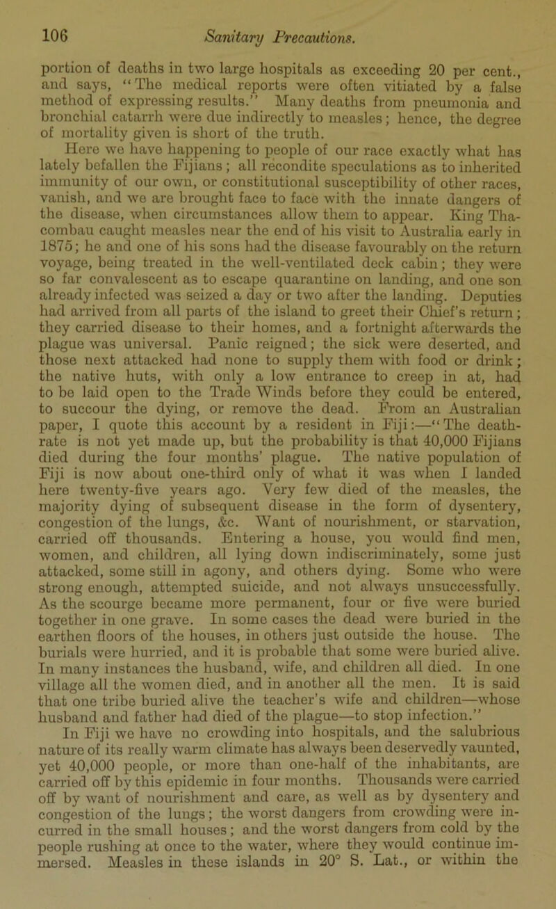 portion of deaths in two large hospitals as exceeding 20 per cent., and says, “The medical reports were often vitiated by a false method of expressing results.” Many deaths from pneumonia and bronchial catarrh were due indirectly to measles; hence, the degree of mortality given is short of the truth. Here wo have happening to people of our race exactly what has lately befallen the Fijians ; all recondite speculations as to inherited immunity of our own, or constitutional susceptibility of other races, vanish, and we are brought face to face with the innate dangers of the disease, when circumstances allow them to appear. King Tha- combau caught measles near the end of his visit to Australia early in 1875; he ancl one of his sons had the disease favourably on the return voyage, being treated in the well-ventilated deck cabin; they were so far convalescent as to escape quarantine on landing, and one son already infected was seized a day or two after the landing. Deputies had arrived from all parts of the island to greet their Chief’s return; they carried disease to their homes, and a fortnight afterwards the plague was universal. Panic reigned; the sick were deserted, and those next attacked had none to supply them with food or drink; the native huts, with only a low entrance to creep in at, had to be laid open to the Trade Winds before they could be entered, to succour the dying, or remove the dead. From an Australian paper, I quote this account by a resident in Fiji:—“The death- rate is not yet made up, but the probability is that 40,000 Fijians died during the four months’ plague. The native population of Fiji is now about one-third only of what it was when I landed here twenty-five years ago. Very few died of the measles, the majority dying of subsequent disease in the form of dysentery, congestion of the lungs, &c. Want of nourishment, or starvation, carried off thousands. Entering a house, you would find men, women, and children, all lying down indiscriminately, some just attacked, some still in agony, and others dying. Some who were strong enough, attempted suicide, and not always unsuccessfully. As the scourge became more permanent, four or five were buried together in one grave. In some cases the dead were buried in the earthen floors of the houses, in others just outside the house. The burials were hurried, and it is probable that some were buried alive. In many instances the husband, wife, and children all died. In one village all the women died, and in another all the men. It is said that one tribe buried alive the teacher’s wife and children—whose husband and father had died of the plague—to stop infection.” In Fiji we have no crowding into hospitals, and the salubrious nature of its really warm climate has always been deservedly vaunted, yet 40,000 people, or more than one-half of the inhabitants, are carried off by this epidemic in four months. Thousands were carried off by want of nourishment and care, as well as by dysentery and congestion of the lungs; the worst dangers from crowding were in- curred in the small houses; and the worst dangers from cold by the people rushing at once to the water, where they would continue im- mersed. Measles in these islands in 20° S. Eat., or within the