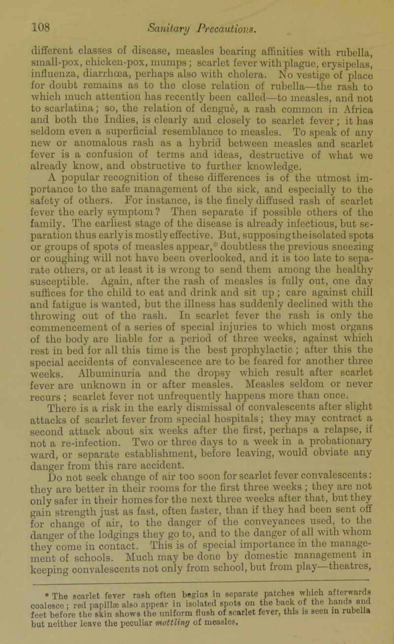 different classes of disease, measles bearing affinities with rubella, small-pox, chicken-pox, mumps; scarlet fever with plague, erysipelas, influenza, diarrhoea, perhaps also with cholera. No vestige of place for doubt remains as to the close relation of rubella—the rash to which much attention has recently been called—to measles, and not to scarlatina; so, the relation of dengue, a rash common in Africa and both the Indies, is clearly and closely to scarlet fever; it has seldom even a superficial resemblance to measles. To speak of any new or anomalous rash as a hybrid between measles and scarlet fever is a confusion of terms and ideas, destructive of what we already know, and obstructive to further knowledge. A popular recognition of these differences is of the utmost im- portance to the safe management of the sick, and especially to the safety of others. For instance, is the finely diffused rash of scarlet fever the early symptom ? Then separate if possible others of the family. The earliest stage of the disease is already infectious, but se- paration thus earlyis mostly effective. But, supposing the isolated spots or groups of spots of measles appear,* doubtless the previous sneezing or coughing will not have been overlooked, and it is too late to sepa- rate others, or at least it is wrong to send them among the healthy susceptible. Again, after the rash of measles is fully out, one day suffices for the child to eat and drink and sit up ; care against chill and fatigue is wanted, but the illness has suddenly declined with the throwing out of the rash. In scarlet fever the rash is only the commencement of a series of special injuries to which most organs of the body are liable for a period of three weeks, against which rest in bed for all this time is the best prophylactic ; after this the special accidents of convalescence are to be feared for another three weeks. Albuminuria and the dropsy which result after scarlet fever are unknown in or after measles. Measles seldom or never recurs ; scarlet fever not unfrequently happens more than once. There is a risk in the early dismissal of convalescents after slight attacks of scarlet fever from special hospitals; they may contract a second attack about six weeks after the first, perhaps a relapse, if not a re-infection. Two or three days to a week in a probationary ward, or separate establishment, before leaving, would obviate any danger from this rare accident. Do not seek change of air too soon for scarlet fever convalescents: they are better in their rooms for the first three weeks ; they are not only safer in their homes for the next three weeks after that, but they gain strength just as fast, often faster, than if they had been sent off for change of air, to the danger of the conveyances used, to the danger of the lodgings they go to, and to the danger of all with whom they come in contact. This is of special importance in the manage- ment of schools. Much may be done by domestic management in keeping convalescents not only from school, but from play theaties, * The scarlet fever rash often begins in separate patches which afterwards coalesce ; red papilla) also appear in isolated spots on the back of the hands and feet before the skin shows the uniform flush of scarlet fever, this is seen in rubella but neither leave the peculiar mottling of measles.