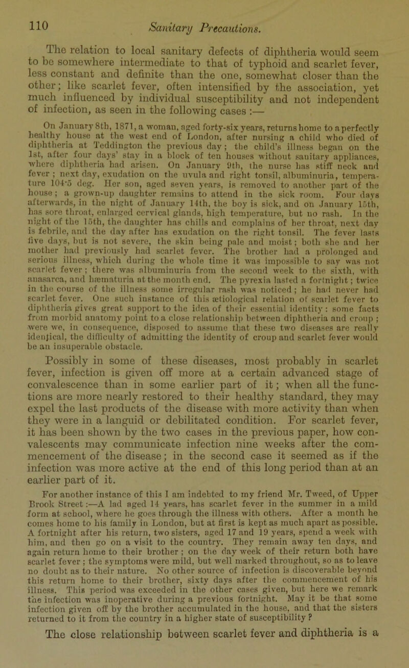 The relation to local sanitary defects of diphtheria would seem to be somewhere intermediate to that of typhoid and scarlet fever, less constant and definite than the one, somewhat closer than the other; like scarlet fever, often intensified by the association, yet much influenced by individual susceptibility and not independent of infection, as seen in the following cases :— On January 8th, 1871, a woman, aged forty-six years, returns home to a perfectly healthy house at the west end of London, after nursing a child who died of diphtheria at 'J eddington the previous day; the child’s illness began on the 1st, after four days’ stay in a block of ten houses without sanitary appliances, where diphtheria had arisen. On January 9th, the nurse has stiff neck and fever; next day, exudation on the uvula and right tonsil, albuminuria, tempera- ture 104'5 deg. Her son, aged seven years, is removed to another part of the house; a grown-up daughter remains to attend in the sick room. Four days afterwards, in the night of January 14th, the boy is sick, and on January 15th, has sore throat, enlarged cervical glands, high temperature, hut uo rash. In the night of the 15th, the daughter has chills and complains of her throat, next day is febrile, and the day after has exudation on the right tonsil. The fever lasts live days, but is not severe, the skin being pale and moist; both she and her mother bad previously had scarlet fever. The brother had a prolonged and serious illness, wdiich during the whole time it was impossible to say was not scarlet fever ; there was albuminuria from the second week to the sixth, with anasarca, and hrematuria at the month end. The pyrexia lasted a fortnight; twice in the course of the illness some irregular rash was noticed ; he had never had scarlet fever. One such instance of this .etiological relation of scarlet fever to diphtheria gives great support to the idea of their essential identity : some facts fmm morbid anatomy point to a close relationship between diphtheria and croup ; were we, in consequence, disposed to assume that these two diseases are really identical, the difficulty of admitting the identity of croup and scarlet fever would be an insuperable obstacle. Possibly in some of these diseases, most probably in scarlet fever, infection is given off more at a certain advanced stage of convalescence than in some earlier part of it; when all the func- tions are more nearly restored to their healthy standard, they may expel the last products of the disease with more activity than when they were in a languid or debilitated condition. Por scarlet fever, it has been shown by the two cases in the previous paper, how con- valescents may communicate infection nine weeks after the com- mencement of the disease; in the second case it seemed as if the infection was more active at the end of this long period than at an earlier part of it. For another instance of this I am indebted to my friend Mr. Tweed, of Upper Brook Street:—A lad aged 14 years, has scarlet fever in the summer in a mild form at school, where he goes through the illness with others. After a month he comes home to his family in London, but at first is kept as much apart as possible. A fortnight after his return, two sisters, aged 17 and 19 years, spend a week with him, and then go on a visit to the country. They remain away ten days, and again return home to their brother; on the day week of their return both have scarlet fever ; the symptoms were mild, but well marked throughout, so ns to leave no doubt as to their nature. No other source of infection is discoverable beyond this return home to their brother, sixty days after the commencement of his illness. This period was exceeded in the other cases given, but here we remark the infection was inoperative during a previous fortnight. May it be that somo infection given off by the brother accumulated in the house, and that the sisters returned to it from the country in a higher state of susceptibility ? The close relationship between scarlet fever ancl diphtheria is a