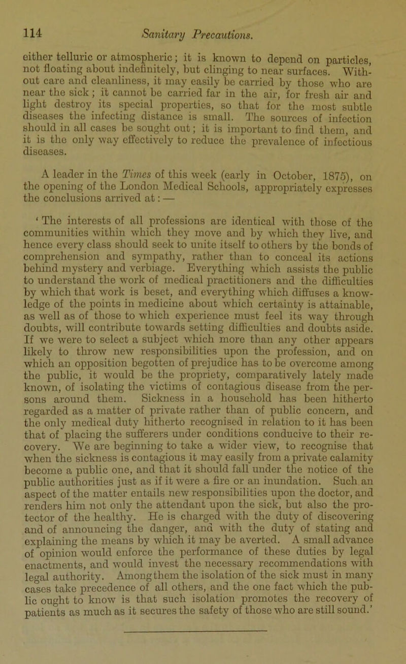 either telluric or atmospheric; it is known to depend on particles, not floating about indefinitely, hut clinging to near surfaces. With- out care and cleanliness, it may easily be carried by those who are near the sick ; it cannot be carried far in the air, for fresh air and light destroy its special properties, so that for the most subtle diseases the infecting distance is small. The sources of infection should in all cases be sought out; it is important to find them, and it is the only way effectively to reduce the prevalence of infectious diseases. A leader in the Times of this -week (early in October, 1875), on the opening of the London Medical Schools, appropriately expresses the conclusions arrived at: — ‘ The interests of all professions are identical with those of the communities within which they move and by which they live, and hence every class should seek to unite itself to others by the bonds of comprehension and sympathy, rather than to conceal its actions behind mystery and verbiage. Everything which assists the public to understand the -work of medical practitioners and the difficulties by which that work is beset, and everything which diffuses a know- ledge of the points in medicine about which certainty is attainable, as well as of those to which experience must feel its way through doubts, will contribute towards setting difficulties and doubts aside. If we were to select a subject which more than any other appears likely to throw new responsibilities upon the profession, and on which an opposition begotten of prejudice has to be overcome among the public, it would be the propriety, comparatively lately made known, of isolating the victims of contagious disease from the per- sons around them. Sickness in a household has been hitherto regarded as a matter of private rather than of public concern, and the only medical duty hitherto recognised in relation to it has been that of placing the sufferers under conditions conducive to their re- covery. We are beginning to take a wider view, to recognise that when the sickness is contagious it may easily from a private calamity become a public one, and that it should fall under the notice of the public authorities just as if it were a fire or an inundation. Such an aspect of the matter entails new responsibilities upon the doctor, and renders him not only the attendant upon the sick, but also the pro- tector of the healthy. He is charged with the duty of discovering and of announcing the danger, and with the duty of stating and explaining the means by which it may be averted. A small advance of opinion would enforce the performance of these duties by legal enactments, and would invest the necessary recommendations with legal authority. Among them the isolation of the sick must in many cases take precedence of all others, and the one fact which the pub- lic ought to know is that such isolation promotes the recovery of patients as much as it secures the safety of those who are still sound.’