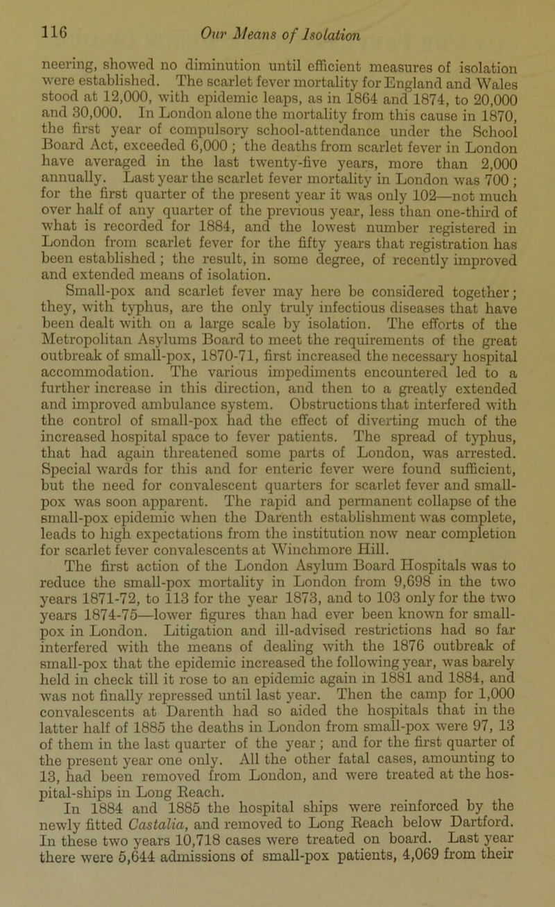 neering, showed no diminution until efficient measures of isolation wore established. The scarlet fever mortality for England and Wales stood at 12,000, with epidemic leaps, as in 1864 and 1874, to 20,000 and 30,000. In London alone the mortality from this cause in 1870, the first year of compulsory school-attendance under the School Board Act, exceeded 6,000 ; the deaths from scarlet fever in London have averaged in the last twenty-five years, more than 2,000 annually. Last year the scarlet fever mortality in London was 700 ; for the first quarter of the present year it was only 102—not much over half of any quarter of the previous year, less than one-third of what is recorded for 1884, and the lowest number registered in London from scarlet fever for the fifty years that registration has been established; the result, in some degree, of recently improved and extended means of isolation. Small-pox and scarlet fever may here be considered together; they, with typhus, are the only truly infectious diseases that have been dealt with on a large scale by isolation. The efforts of the Metropolitan Asylums Board to meet the requirements of the great outbreak of small-pox, 1870-71, first increased the necessary hospital accommodation. The various impediments encountered led to a further increase in this direction, and then to a greatly extended and improved ambulance system. Obstructions that interfered with the control of small-pox had the effect of diverting much of the increased hospital space to fever patients. The spread of typhus, that had again threatened some parts of London, was arrested. Special wards for this and for enteric fever were found sufficient, but the need for convalescent quarters for scarlet fever and small- pox was soon apparent. The rapid and permanent collapse of the small-pox epidemic when the Dar'enth establishment was complete, leads to high expectations from the institution now near completion for scarlet fever convalescents at Winchmore Hill. The first action of the London Asylum Board Hospitals was to reduce the small-pox mortality in London from 9,698 in the two years 1871-72, to 113 for the year 1873, and to 103 only for the two years 1874-75—lower figures than had ever been known for small- pox in London. Litigation and ill-advised restrictions had so far interfered with the means of dealing with the 1876 outbreak of small-pox that the epidemic increased the following year, was barely held in check till it rose to an epidemic again in 1881 and 1884, and was not finally repressed until last year. Then the camp for 1,000 convalescents at Darenth had so aided the hospitals that in the latter half of 1885 the deaths in London from small-pox were 97, 13 of them in the last quarter of the year ; and for the first quarter of the present year one only. All the other fatal cases, amounting to 13, had been removed from London, and were treated at the hos- pital-ships in Long Beach. In 1884 and 1885 the hospital ships were reinforced by the newly fitted Castalia, and removed to Long Beach below Dartford. In these two years 10,718 cases were treated on board. Last year there were 5,644 admissions of small-pox patients, 4,069 from their