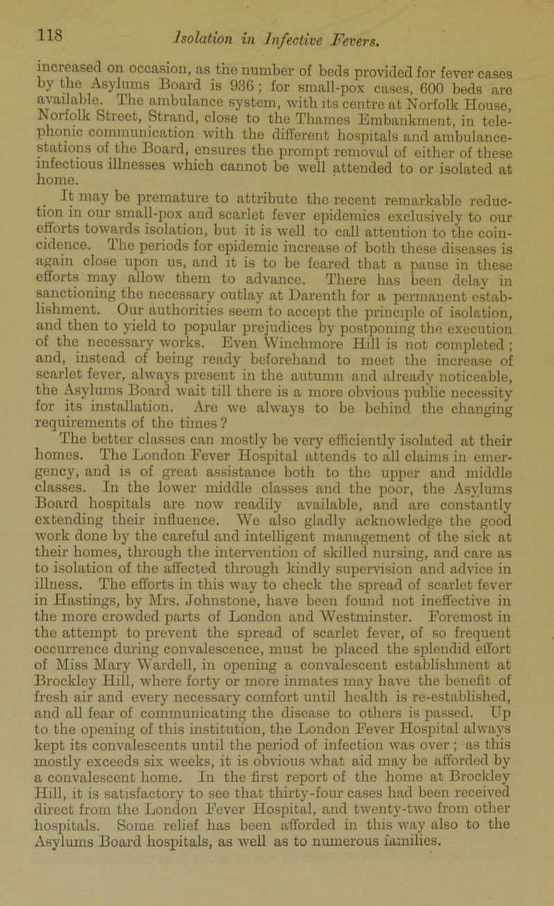 Isolation in Infective Fevers. increased on occasion, as the number of beds provided for fever cases by the Asylums Board is 936 ; for small-pox cases, 600 beds are available. The ambulance system, with its centre at Norfolk House, Noifolk Street, Strand, close to the Thames Embankment, in tele- phonic communication with the different hospitals and ambulance- stations of the Board, ensures the prompt removal of either of these infectious illnesses which cannot be well attended to or isolated at home. It may be premature to attribute the recent remarkable reduc- tion in our small-pox and scarlet fever epidemics exclusively to our efforts towards isolation, but it is well to call attention to the coin- cidence. 3 he periods for epidemic increase of both these diseases is again close upon us, and it is to be feared that a pause in these efforts may allow them to advance. There has been delay in sanctioning the necessary outlay at Darenth for a permanent estab- lishment. Our authorities seem to accept the principle of isolation, and then to yield to popular prejudices by postponing the execution of the necessary works. Even Winchmore Hill is not completed ; and, instead of being ready beforehand to meet the increase of scarlet fever, always present in the autumn and already noticeable, the Asylums Board wait till there is a more obvious public necessity for its installation. Are we always to be behind the changing requirements of the times ? The better classes can mostly be very efficiently isolated at their homes. The London Fever Hospital attends to all claims in emer- gency, and is of great assistance both to the upper and middle classes. In the lower middle classes and the poor, the Asylums Board hospitals are now readily available, and are constantly extending their influence. We also gladly acknowledge the good work done by the careful and intelligent management of the sick at their homes, through the intervention of skilled nursing, and care as to isolation of the affected through kindly supervision and advice in illness. The efforts in this way to check the spread of scarlet fever in Hastings, by Mrs. Johnstone, have been found not ineffective in the more crowded parts of London and Westminster. Foremost in the attempt to prevent the spread of scarlet fever, of so frequent occurrence during convalescence, must be placed the splendid effort of Miss Mary Wardell, in opening a convalescent establishment at Brockley Hill, where forty or more inmates may have the benefit of fresh air and every necessary comfort until health is re-established, and all fear of communicating the disease to others is passed. Up to the opening of this institution, the London Fever Hospital always kept its convalescents until the period of infection was over ; as this mostly exceeds six weeks, it is obvious what aid may be afforded by a convalescent home. In the first report of the home at Brockley Hill, it is satisfactory to see that thirty-four cases had been received direct from the London Fever Hospital, and twenty-two from other hospitals. Some relief has been afforded in this way also to the Asylums Board hospitals, as well as to numerous families.