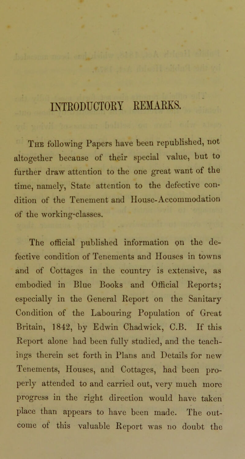 INTRODUCTORY REMARKS. The following Papers have been republished, not altogether because of their special value, but to further draw attention to the one great want of the time, namely, State attention to the defective con- dition of the Tenement and House-Accommodation of the working-classes. The official published information <?n the de- fective condition of Tenements and Houses in towns and of Cottages in the country is extensive, as embodied in Blue Books and Official Reports; especially in the General Report on the Sanitary Condition of the Labouring Population of Great Britain, 1842, by Edwin Chadwick, C.B. If this Report alone had been fully studied, and the teach- ings therein set forth in Plans and Details for new Tenements, Houses, and Cottages, had been pro- perly attended to and carried out, very much more progress in the right direction would have taken place than appears to have been made. The out- come ot this valuable Report was no doubt the