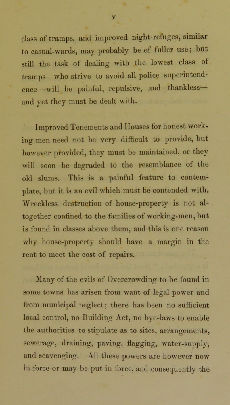 class of tramps, and improved night-refuges, similar to casual-wards, may probably be ot fuller use; but still the task of dealing with the lowest class ot tramps—who strive to avoid all police superintend- ence—will be painful, repulsive, and thankless and yet they must be dealt with. Improved Tenements and Houses tor honest work- ing men need not be very difficult to provide, but however provided, they must be maintained, or they will soon be degraded to the resemblance of the old slums. This is a painful feature to contem- plate, but it is an evil which must be contended with. Wreckless destruction of house-property is not al- together confined to the families of working-men, but is found in classes above them, and this is one reason why house-property should have a margin in the rent to meet the cost of repairs. Many of the evils of Overcrowding to be found in some towns has arisen from want of legal power and from municipal neglect; there has been no sufficient local control, no Building Act, no bye-laws to enable the authorities to stipulate as to sites, arrangements, sewerage, draining, paving, flagging, water-supply, and scavenging. All these powers are however now in force or may be put in force, and consequently the