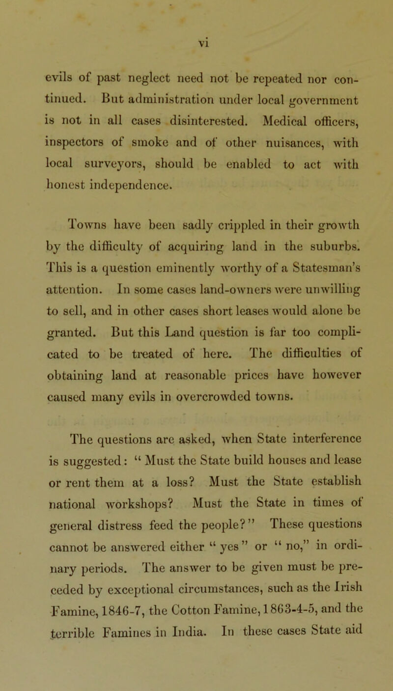 evils of past neglect need not be repeated nor con- tinued. But administration under local government is not in all cases disinterested. Medical officers, inspectors of smoke and of other nuisances, with local surveyors, should be enabled to act with honest independence. Towns have been sadly crippled in their growth by the difficulty of acquiring land in the suburbs. This is a question eminently worthy of a Statesman’s attention. In some cases land-owners were unwilling to sell, and in other cases short leases would alone be granted. But this Land question is far too compli- cated to be treated of here. The difficulties of obtaining land at reasonable prices have however caused many evils in overcrowded towns. The questions are asked, when State interference is suggested: “ Must the State build houses and lease or rent them at a loss? Must the State establish national workshops? Must the State in times ol general distress feed the people?” These questions cannot be answered either “ yes” or u no,” in ordi- nary periods. The answer to be given must be pre- ceded by exceptional circumstances, such as the Irish Famine, 1846-7, the Cotton Famine, 1863-4-5, and the terrible Famines in India. In these cases State aid