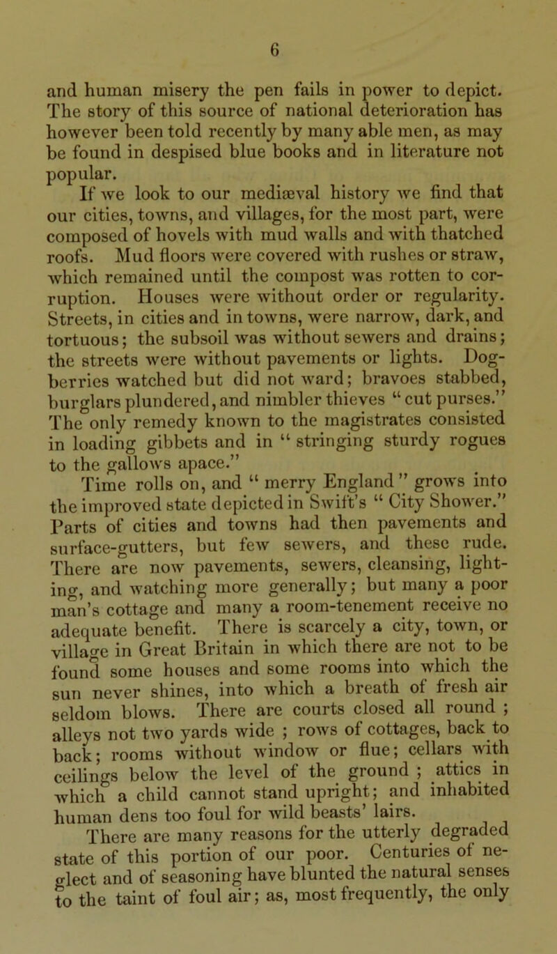 and human misery the pen fails in power to depict. The story of this source of national deterioration has however been told recently by many able men, as may be found in despised blue books and in literature not popular. If we look to our mediaeval history we find that our cities, towns, and villages, for the most part, were composed of hovels with mud walls and with thatched roofs. Mud floors were covered with rushes or straw, which remained until the compost was rotten to cor- ruption. Houses were without order or regularity. Streets, in cities and in towns, were narrow, dark, and tortuous; the subsoil was without sewers and drains; the streets were without pavements or lights. Dog- berries watched but did not ward; bravoes stabbed, burglars plundered, and nimbler thieves “ cut purses.” The only remedy known to the magistrates consisted in loading gibbets and in “ stringing sturdy rogues to the gallows apace.” Time rolls on, and “ merry England ” grows into the improved state depicted in Swift’s “ City Shower.” Parts of cities and towns had then pavements and surface-gutters, but few sewers, and these rude. There are now pavements, sewers, cleansing, light- ing, and watching more generally; but many a poor man’s cottage and many a room-tenement receive no adequate benefit. There is scarcely a city, town, or villao-e in Great Britain in which there are not to be found some houses and some rooms into which the sun never shines, into which a breath of fiesh air seldom blows. There are courts closed all round ; alleys not two yards wide ; rows of cottages, back to back; rooms without window or flue; cellars with ceilings below the level of the ground ; attics in which a child cannot stand upright , and inhabited human dens too foul for wild beasts’ lairs. There are many reasons for the utterly degraded state of this portion of our poor. Centuries of ne- glect and of seasoning have blunted the natural senses to the taint of foul air; as, most frequently, the only