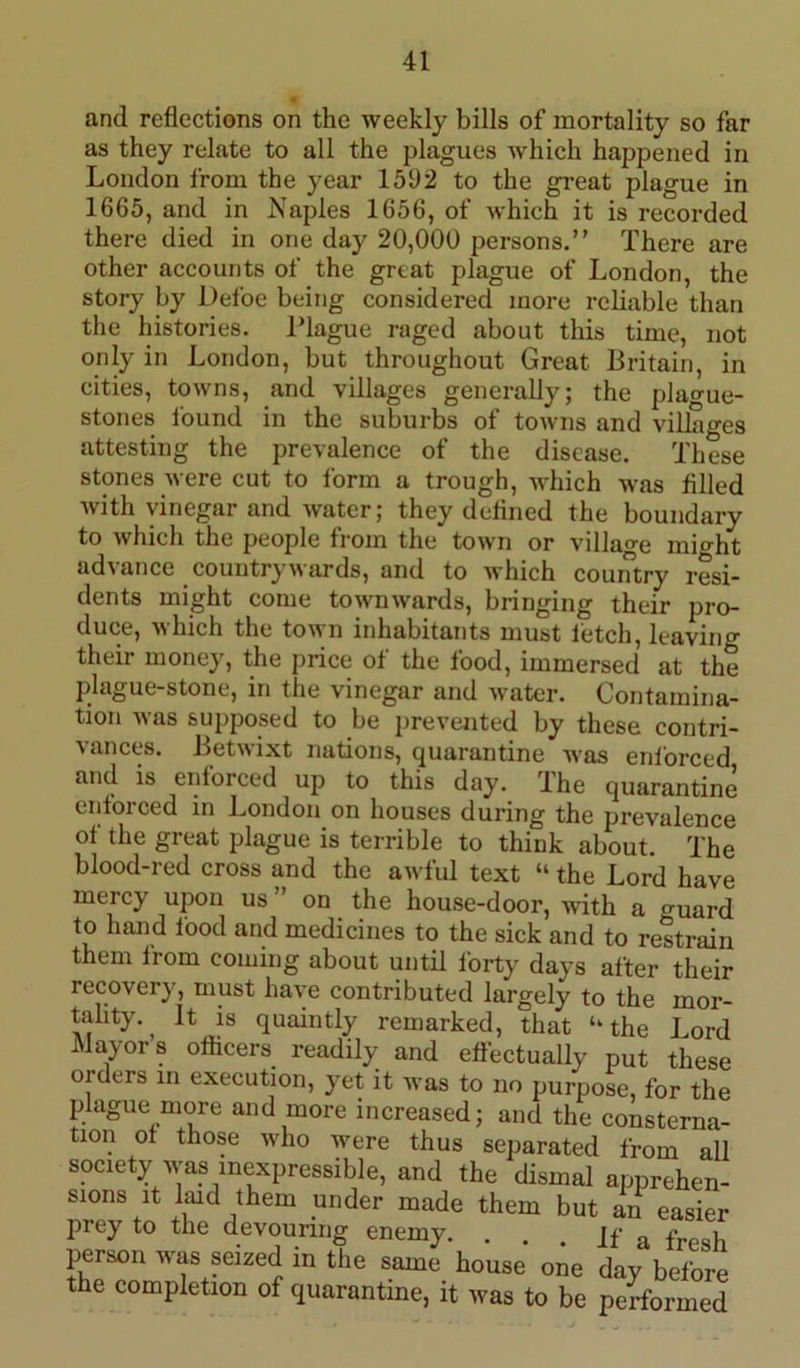 and reflections on the weekly bills of mortality so far as they relate to all the plagues which happened in London from the year 1592 to the great plague in 1665, and in Naples 1656, of which it is recorded there died in one day 20,000 persons.” There are other accounts of the great plague of London, the story by Defoe being considered more reliable than the histories. Plague raged about this time, not only in London, but throughout Great Britain, in cities, towns, and villages generally; the plague- stones found in the suburbs of towns and villages attesting the prevalence of the disease. These stones were cut to form a trough, which was filled with vinegar and water; they defined the boundary to which the people from the town or village mi°-ht advance country wards, and to which country resi- dents might come townwards, bringing their pro- duce, which the town inhabitants must fetch, leaving their money, the price of the food, immersed at the plague-stone, in the vinegar and water. Contamina- tion was supposed to be prevented by these contri- vances. Betwixt nations, quarantine was enforced and is enforced up to this day. Ihe quarantine enforced in London on houses during the prevalence of the great plague is terrible to think about. The blood-red cross and the awful text “ the Lord have mercy upon us ” on the house-door, with a ^uard to hand food and medicines to the sick and to restrain them from coming about until forty days after their recovery, must have contributed largely to the mor- tality. ^ It is quaintly remarked, that u the Lord Mayors officers readily and effectually put these oiders in execution, yet it was to no purpose, for the plague more and more increased; and the consterna- tion of those who were thus separated from all society was inexpressible, and the dismal apprehen- sions it laid them under made them but an easier prey to the devouring enemy. ... If a fre,}l person was seized in the same house one day before the completion of quarantine, it was to be performed