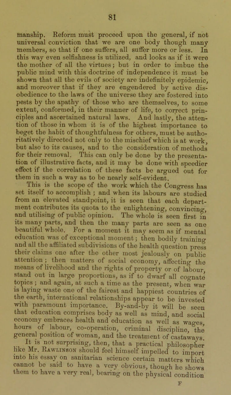 manship. Reform must proceed upon the general, if not universal conviction that we are one body though many members, so that if one suffers, all suffer more or less. In this way even selfishness is utilized, and looks as if it were the mother of all the virtues; but in order to imbue the public mind with this doctrine of independence it must be shown that all the evils of society are indefinitely epidemic, and moreover that if they are engendered by active dis- obedience to the laws of the universe they are fostered into pests by the apathy of those who are themselves, to some extent, conformed, in their manner of life, to correct prin- ciples and ascertained natural laws. And lastly, the atten- tion of those in whom it is of the highest importance to beget the habit of thoughtfulness for others, must be autho- ritatively directed not only to the mischief which is at work, but also to its causes, and to the consideration of methods for their removal. This can only be done by the presenta- tion of illustrative facts, and it may be done with speedier effect if the correlation of these facts be argued out for them in such a way as to be nearly self-evident. This is the scope of the work which the Congress has set itself to accomplish ; and when its labours are studied from an elevated standpoint, it is seen that each depart- ment contributes its quota to the enlightening, convincing, and utilising of public opinion. The whole is seen first in its many parts, and then the many parts are seen as one beautiful whole. For a moment it may seem as if mental education was of exceptional moment; then bodily training and all the affiliated subdivisions of the health question press their claims one after the other most jealously on public attention ; then matters of social economy, affecting the means of livelihood and the rights of property or of labour stand out in large proportions, as if to dwarf all cognate' topics; and again, at such a time as the present, when war is laying waste one of the fairest and happiest countries of the earth, international relationships appear to be invested with paramount importance. By-and-by it will be seen that education comprises body as well as mind, and social economy embraces health and education as well as wages hours of labour, co-operation, criminal discipline, the general position of woman, and the treatment of castaways It is not surprising, then, that a practical philosopher like Mr. Rawlinson should feel himself impelled to import into his essay on sanitarian science certain matters which cannot be said to have a very obvious, though he shows them to have a very real, bearing on the physical condition F