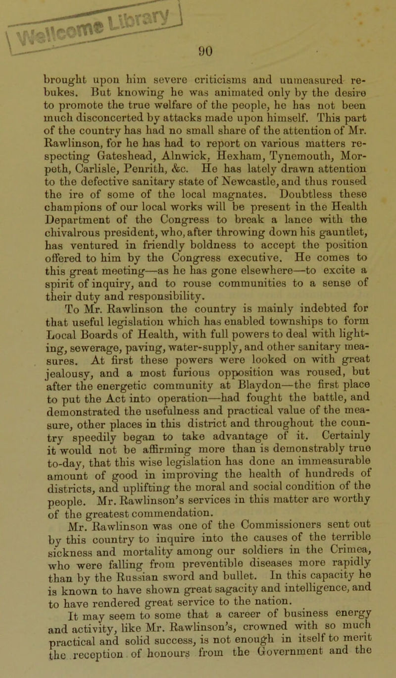 brought upon him severe criticisms and unmeasured re- bukes. But knowing he was animated only by the desire to promote the true welfare of the people, he has not been much disconcerted by attacks made upon himself. This part of the country has had no small share of the attention of Mr. Rawlinson, for he has had to report on various matters re- specting Gateshead, Alnwick, Hexham, Tynemouth, Mor- peth, Carlisle, Penrith, &c. He has lately drawn attention to the defective sanitary state of Newcastle, and thus roused the ire of some of the local magnates. Doubtless these champions of our local works will be present in the Health Department of the Congress to break a lance with the chivalrous president, who, after throwing down his gauntlet, has ventured in friendly boldness to accept the position offered to him by the Congress executive. He comes to this great meeting—as he has gone elsewhere—to excite a spirit of inquiry, and to rouse communities to a sense of their duty and responsibility. To Mr. Rawlinson the country is mainly indebted for that useful legislation which has enabled townships to form Local Boards of Health, with full powers to deal with light- ing, sewerage, paving, water-supply, and other sanitary mea- sures. At first these powers were looked on with great jealousy, and a most furious opposition was roused, but after the energetic community at Blaydon—the first place to put the Act into operation—had fought the battle, and demonstrated the usefulness and practical value of the mea- sure, other places in this district and throughout the coun- try speedily began to take advantage of it. Certainly it would not be affirming more than is demonstrably true to-day, that this wise legislation has dono an immeasurable amount of good in improving the health of hundreds of districts, and uplifting the moral and social condition of the people. Mr. Rawlinson’s services in this matter are worthy of the greatest commendation. Mr. Rawlinson was one of the Commissioners sent out by this country to inquire into the causes of the terrible sickness and mortality among our soldiers in the Crimea, who were falling from preventible diseases more rapidly than by the Russian sword and bullet. In this capacity he is known to have shown great sagacity and intelligence, and to have rendered great service to the nation. It may seem to some that a career of business energy and activity, like Mr. Rawlinson’s, crowned with so much practical and solid success, is not enough in itself to merit the reception of honours from the Government and the