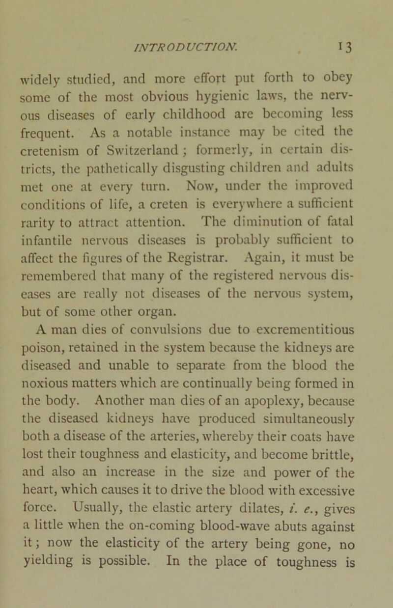 widely studied, and more effort put forth to obey some of the most obvious hygienic laws, the nerv- ous diseases of early childhood are becoming less frequent. As a notable instance may be cited the cretenism of Switzerland ; formerly, in certain dis- tricts, the pathetically disgusting children and adults met one at every turn. Now, under the improved conditions of life, a creten is everywhere a sufficient rarity to attract attention. The diminution of fatal infantile nervous diseases is probably sufficient to affect the figures of the Registrar. Again, it must be remembered that many of the registered nervous dis- eases are really not diseases of the nervous system, but of some other organ. A man dies of convulsions due to excrementitious poison, retained in the system because the kidneys are diseased and unable to separate from the blood the noxious matters which are continually being formed in the body. Another man dies of an apoplexy, because the diseased kidneys have produced simultaneously both a disease of the arteries, whereby their coats have lost their toughness and elasticity, and become brittle, and also an increase in the size and power of the heart, which causes it to drive the blood with excessive force. Usually, the elastic artery dilates, i. e., gives a little when the on-coming blood-wave abuts against it; now the elasticity of the artery being gone, no yielding is possible. In the place of toughness is